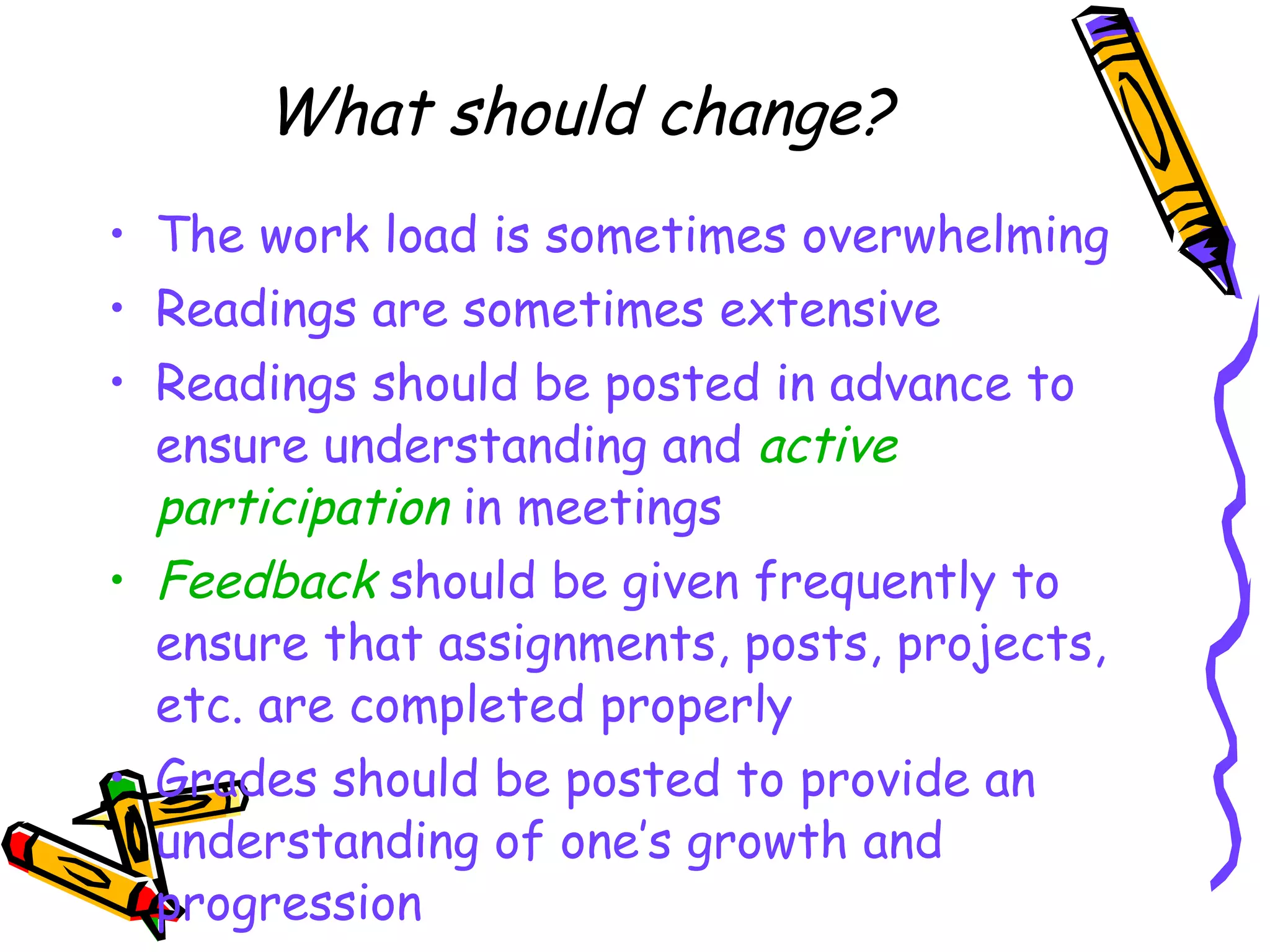 What should change? The work load is sometimes overwhelming Readings are sometimes extensive Readings should be posted in advance to ensure understanding and  active participation  in meetings Feedback  should be given frequently to ensure that assignments, posts, projects, etc. are completed properly Grades should be posted to provide an understanding of one’s growth and progression 