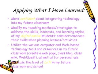 Applying What I Have Learned: More  confident  about integrating technology into my future classroom Modify my teaching methods/strategies to address the skills, interests, and learning styles of my  digital native  students; consider/embrace their skills when planning lessons/activities Utilize the various computer and Web-based technology tools and resources in my future classroom (create a web page, class blog, class wiki, WebQuest), as well as for personal use Increase the level of  LoTi  in my future classroom and school 