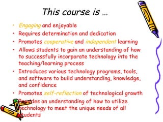 This course is … Engaging  and enjoyable Requires determination and dedication Promotes  cooperative  and  independent  learning Allows students to gain an understanding of how to successfully incorporate technology into the teaching/learning process Introduces various technology programs, tools, and software to build understanding, knowledge, and confidence Promotes  self-reflection  of technological growth Provides an understanding of how to utilize technology to meet the unique needs of all students 