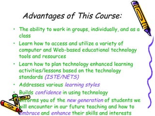 Advantages of This Course: The ability to work in groups, individually, and as a class Learn how to access and utilize a variety of computer and Web-based educational technology tools and resources Learn how to plan technology enhanced learning activities/lessons based on the technology standards  (ISTE/NETS) Addresses various  learning styles Builds  confidence  in using technology Informs you of the  new generation  of students we will encounter in our future teaching and how to  embrace  and  enhance  their skills and interests 