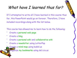 What have I learned thus far? If I attempted to write all I have learned in this course thus  far, this PowerPoint would go on forever. Therefore, I have  included recordings along with the list below. This course has allowed me to learn how to do the following: Create a  personal web page Create a  blog Create a  personal wiki  and  collaborative wiki Create a  newsletter  using LetterPop Create a  mind-map  using bubbl.us Organize  my bookmarks  using del.icio.us 
