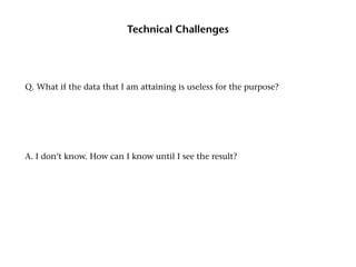 Technical Challenges




Q. What if the data that I am attaining is useless for the purpose?




A. I don’t know. How can I know until I see the result?
 