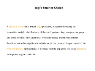 Yogi’s Smarter Choice




A physical device that tracks yoga practices, especially focusing on

symmetric weight distributions of the each posture. Yogi can practice yoga

like usual without any additional wearable device and the data (time,

duration, noticable significant imbalance of the posture) is synchronized in

web and mobile applications. If needed, mobile app gives the voice feedback

to improve yoga experience.
 