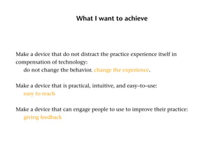 What I want to achieve




Make a device that do not distract the practice experience itself in
compensation of technology:
	 do not change the behavior. change the experience.


Make a device that is practical, intuitive, and easy–to–use:
	 easy to reach


Make a device that can engage people to use to improve their practice:
	 giving feedback
 