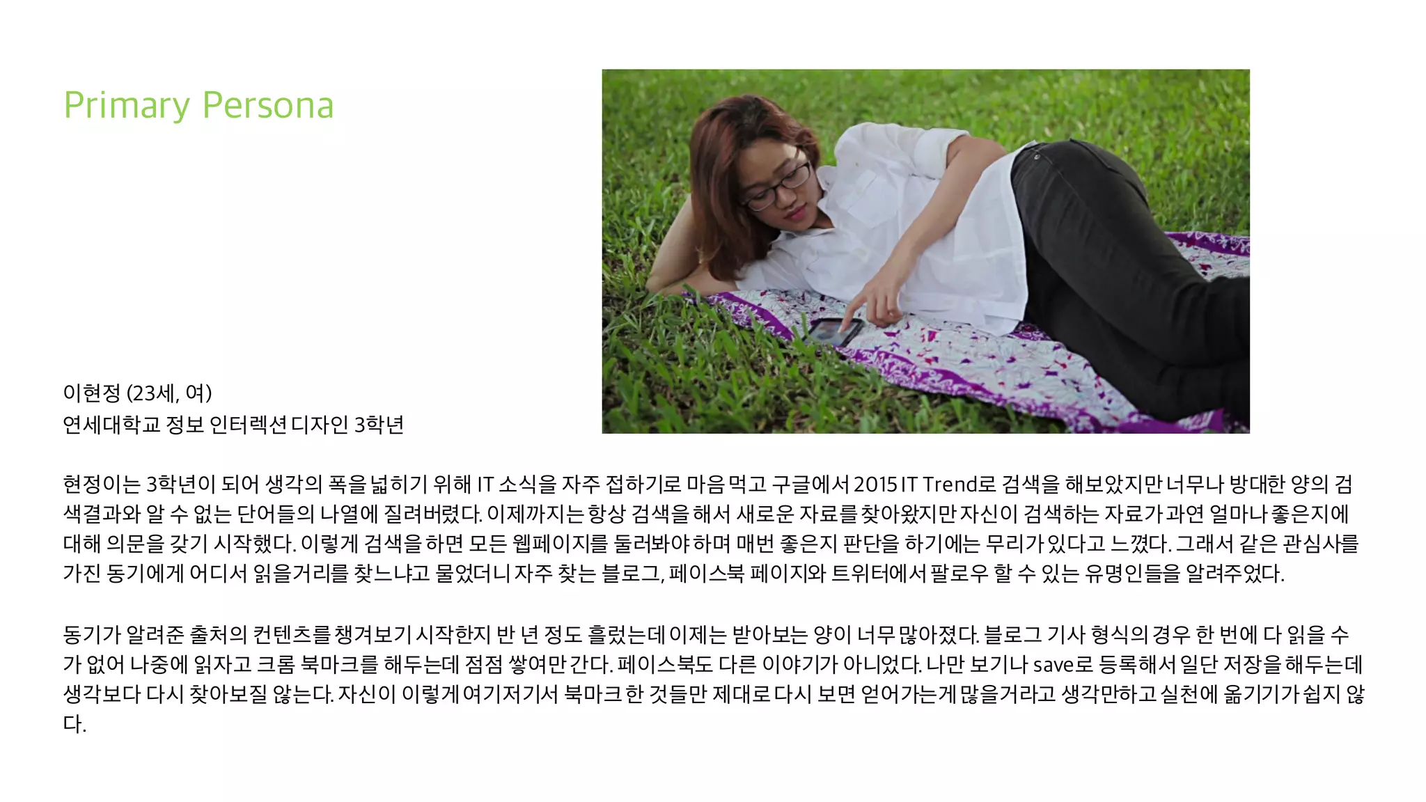 Primary Persona
이현정 (23세, 여)
연세대학교 정보 인터렉션디자인 3학년
현정이는 3학년이 되어 생각의 폭을넓히기 위해 IT 소식을 자주 접하기로 마음먹고 구글에서2015IT Trend로 검색을 해보았지만너무나 방대한 양의 검
색결과와 알 수 없는 단어들의 나열에 질려버렸다.이제까지는항상 검색을해서 새로운 자료를찾아왔지만자신이 검색하는 자료가과연 얼마나좋은지에
대해 의문을 갖기 시작했다.이렇게 검색을하면 모든 웹페이지를 둘러봐야하며 매번 좋은지 판단을 하기에는 무리가있다고 느꼈다.그래서 같은 관심사를
가진 동기에게 어디서 읽을거리를 찾느냐고 물었더니자주 찾는 블로그,페이스북 페이지와 트위터에서팔로우 할 수 있는 유명인들을 알려주었다.
동기가 알려준 출처의 컨텐츠를챙겨보기시작한지 반 년 정도 흘렀는데이제는 받아보는 양이 너무많아졌다.블로그 기사 형식의경우 한 번에 다 읽을 수
가 없어 나중에 읽자고 크롬 북마크를 해두는데 점점 쌓여만간다.페이스북도 다른 이야기가 아니었다.나만 보기나 save로 등록해서일단 저장을해두는데
생각보다 다시 찾아보질 않는다.자신이 이렇게여기저기서 북마크한 것들만 제대로다시 보면 얻어가는게많을거라고 생각만하고실천에 옮기기가쉽지 않
다.
 