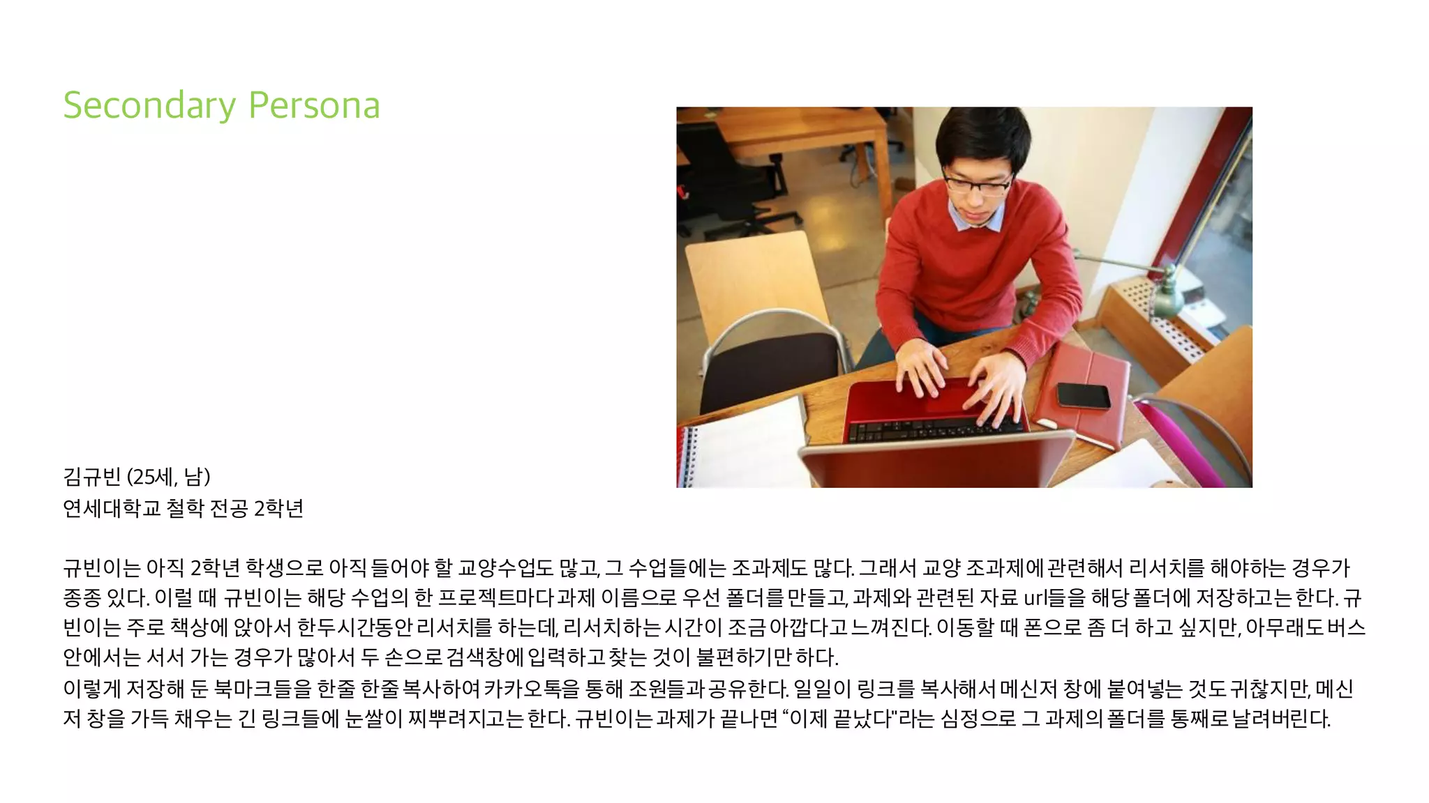 Secondary Persona
김규빈 (25세, 남)
연세대학교 철학 전공 2학년
규빈이는 아직 2학년 학생으로 아직들어야 할 교양수업도 많고,그 수업들에는 조과제도 많다.그래서 교양 조과제에관련해서 리서치를 해야하는 경우가
종종 있다.이럴 때 규빈이는 해당 수업의 한 프로젝트마다과제 이름으로 우선 폴더를만들고,과제와 관련된 자료 url들을 해당폴더에 저장하고는한다.규
빈이는 주로 책상에 앉아서 한두시간동안리서치를 하는데,리서치하는시간이 조금아깝다고느껴진다.이동할 때 폰으로 좀 더 하고 싶지만,아무래도버스
안에서는 서서 가는 경우가 많아서 두 손으로검색창에입력하고찾는 것이 불편하기만하다.
이렇게 저장해 둔 북마크들을 한줄 한줄복사하여카카오톡을 통해 조원들과공유한다.일일이 링크를 복사해서메신저 창에 붙여넣는 것도귀찮지만,메신
저 창을 가득 채우는 긴 링크들에 눈쌀이 찌뿌려지고는한다.규빈이는과제가 끝나면“이제 끝났다"라는 심정으로 그 과제의폴더를 통째로날려버린다.
 