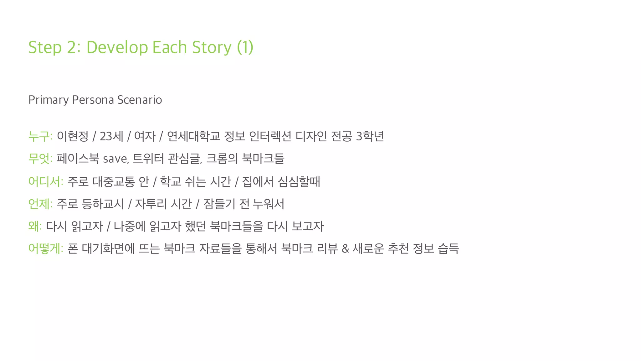 Step 2: Develop Each Story (1)
Primary Persona Scenario
누구: 이현정 / 23세 / 여자 / 연세대학교 정보 인터렉션 디자인 전공 3학년
무엇: 페이스북 save, 트위터 관심글, 크롬의 북마크들
어디서: 주로 대중교통 안 / 학교 쉬는 시간 / 집에서 심심할때
언제: 주로 등하교시 / 자투리 시간 / 잠들기 전 누워서
왜: 다시 읽고자 / 나중에 읽고자 했던 북마크들을 다시 보고자
어떻게: 폰 대기화면에 뜨는 북마크 자료들을 통해서 북마크 리뷰 & 새로운 추천 정보 습득
 