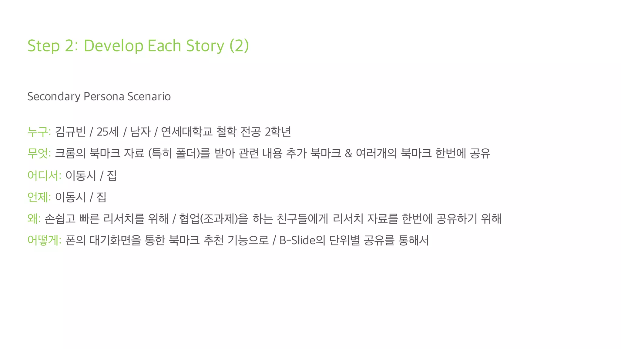 Step 2: Develop Each Story (2)
Secondary Persona Scenario
누구: 김규빈 / 25세 / 남자 / 연세대학교 철학 전공 2학년
무엇: 크롬의 북마크 자료 (특히 폴더)를 받아 관련 내용 추가 북마크 & 여러개의 북마크 한번에 공유
어디서: 이동시 / 집
언제: 이동시 / 집
왜: 손쉽고 빠른 리서치를 위해 / 협업(조과제)을 하는 친구들에게 리서치 자료를 한번에 공유하기 위해
어떻게: 폰의 대기화면을 통한 북마크 추천 기능으로 / B-Slide의 단위별 공유를 통해서
 