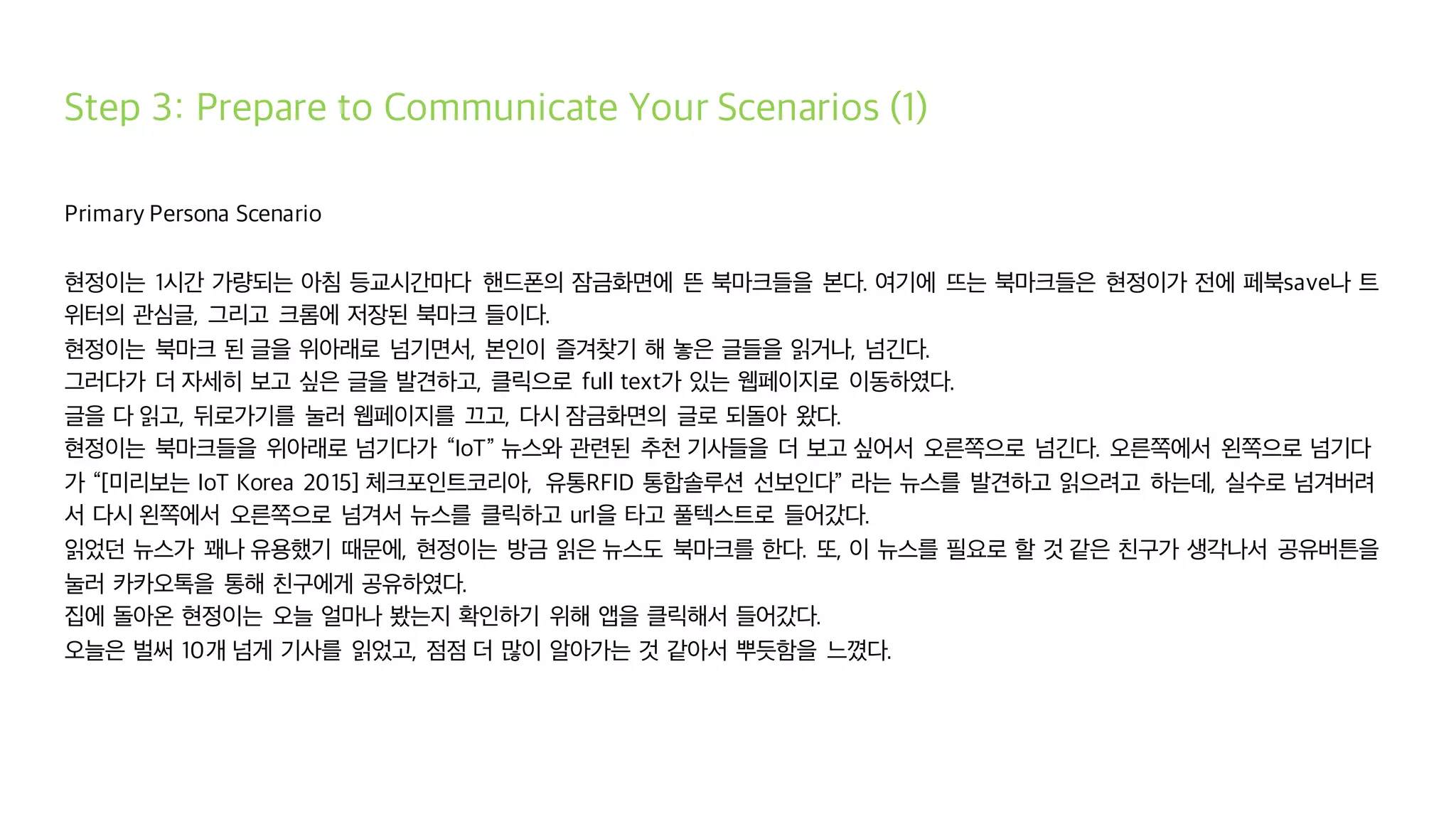 Step 3: Prepare to Communicate Your Scenarios (1)
Primary Persona Scenario
현정이는 1시간 가량되는 아침 등교시간마다 핸드폰의 잠금화면에 뜬 북마크들을 본다. 여기에 뜨는 북마크들은 현정이가 전에 페북save나 트
위터의 관심글, 그리고 크롬에 저장된 북마크 들이다.
현정이는 북마크 된 글을 위아래로 넘기면서, 본인이 즐겨찾기 해 놓은 글들을 읽거나, 넘긴다.
그러다가 더 자세히 보고 싶은 글을 발견하고, 클릭으로 full text가 있는 웹페이지로 이동하였다.
글을 다 읽고, 뒤로가기를 눌러 웹페이지를 끄고, 다시 잠금화면의 글로 되돌아 왔다.
현정이는 북마크들을 위아래로 넘기다가 “IoT” 뉴스와 관련된 추천 기사들을 더 보고 싶어서 오른쪽으로 넘긴다. 오른쪽에서 왼쪽으로 넘기다
가 “[미리보는 IoT Korea 2015] 체크포인트코리아, 유통RFID 통합솔루션 선보인다” 라는 뉴스를 발견하고 읽으려고 하는데, 실수로 넘겨버려
서 다시 왼쪽에서 오른쪽으로 넘겨서 뉴스를 클릭하고 url을 타고 풀텍스트로 들어갔다.
읽었던 뉴스가 꽤나 유용했기 때문에, 현정이는 방금 읽은 뉴스도 북마크를 한다. 또, 이 뉴스를 필요로 할 것 같은 친구가 생각나서 공유버튼을
눌러 카카오톡을 통해 친구에게 공유하였다.
집에 돌아온 현정이는 오늘 얼마나 봤는지 확인하기 위해 앱을 클릭해서 들어갔다.
오늘은 벌써 10개 넘게 기사를 읽었고, 점점 더 많이 알아가는 것 같아서 뿌듯함을 느꼈다.
 