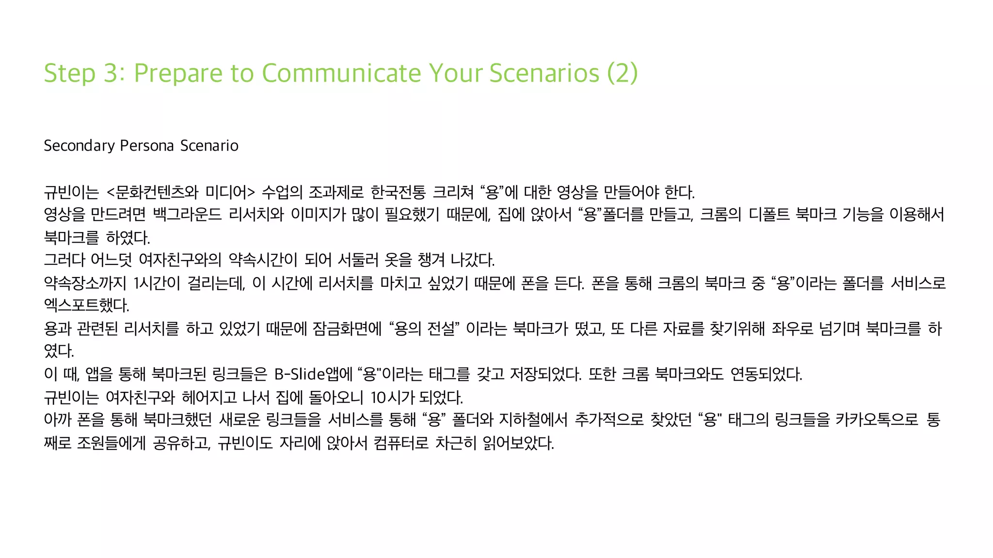 Step 3: Prepare to Communicate Your Scenarios (2)
Secondary Persona Scenario
규빈이는 <문화컨텐츠와 미디어> 수업의 조과제로 한국전통 크리쳐 “용”에 대한 영상을 만들어야 한다.
영상을 만드려면 백그라운드 리서치와 이미지가 많이 필요했기 때문에, 집에 앉아서 “용”폴더를 만들고, 크롬의 디폴트 북마크 기능을 이용해서
북마크를 하였다.
그러다 어느덧 여자친구와의 약속시간이 되어 서둘러 옷을 챙겨 나갔다.
약속장소까지 1시간이 걸리는데, 이 시간에 리서치를 마치고 싶었기 때문에 폰을 든다. 폰을 통해 크롬의 북마크 중 “용”이라는 폴더를 서비스로
엑스포트했다.
용과 관련된 리서치를 하고 있었기 때문에 잠금화면에 “용의 전설” 이라는 북마크가 떴고, 또 다른 자료를 찾기위해 좌우로 넘기며 북마크를 하
였다.
이 때, 앱을 통해 북마크된 링크들은 B-Slide앱에 “용"이라는 태그를 갖고 저장되었다. 또한 크롬 북마크와도 연동되었다.
규빈이는 여자친구와 헤어지고 나서 집에 돌아오니 10시가 되었다.
아까 폰을 통해 북마크했던 새로운 링크들을 서비스를 통해 “용” 폴더와 지하철에서 추가적으로 찾았던 “용" 태그의 링크들을 카카오톡으로 통
째로 조원들에게 공유하고, 규빈이도 자리에 앉아서 컴퓨터로 차근히 읽어보았다.
 