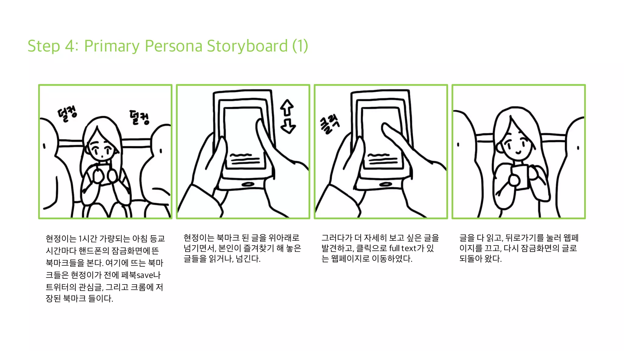 Step 4: Primary Persona Storyboard (1)
현정이는 1시간 가량되는 아침 등교
시간마다 핸드폰의 잠금화면에뜬
북마크들을 본다. 여기에 뜨는 북마
크들은 현정이가 전에 페북save나
트위터의 관심글, 그리고 크롬에 저
장된 북마크 들이다.
현정이는 북마크 된 글을 위아래로
넘기면서, 본인이 즐겨찾기 해 놓은
글들을 읽거나, 넘긴다.
그러다가 더 자세히 보고 싶은 글을
발견하고, 클릭으로 full text가 있
는 웹페이지로 이동하였다.
글을 다 읽고, 뒤로가기를 눌러 웹페
이지를 끄고, 다시 잠금화면의 글로
되돌아 왔다.
 