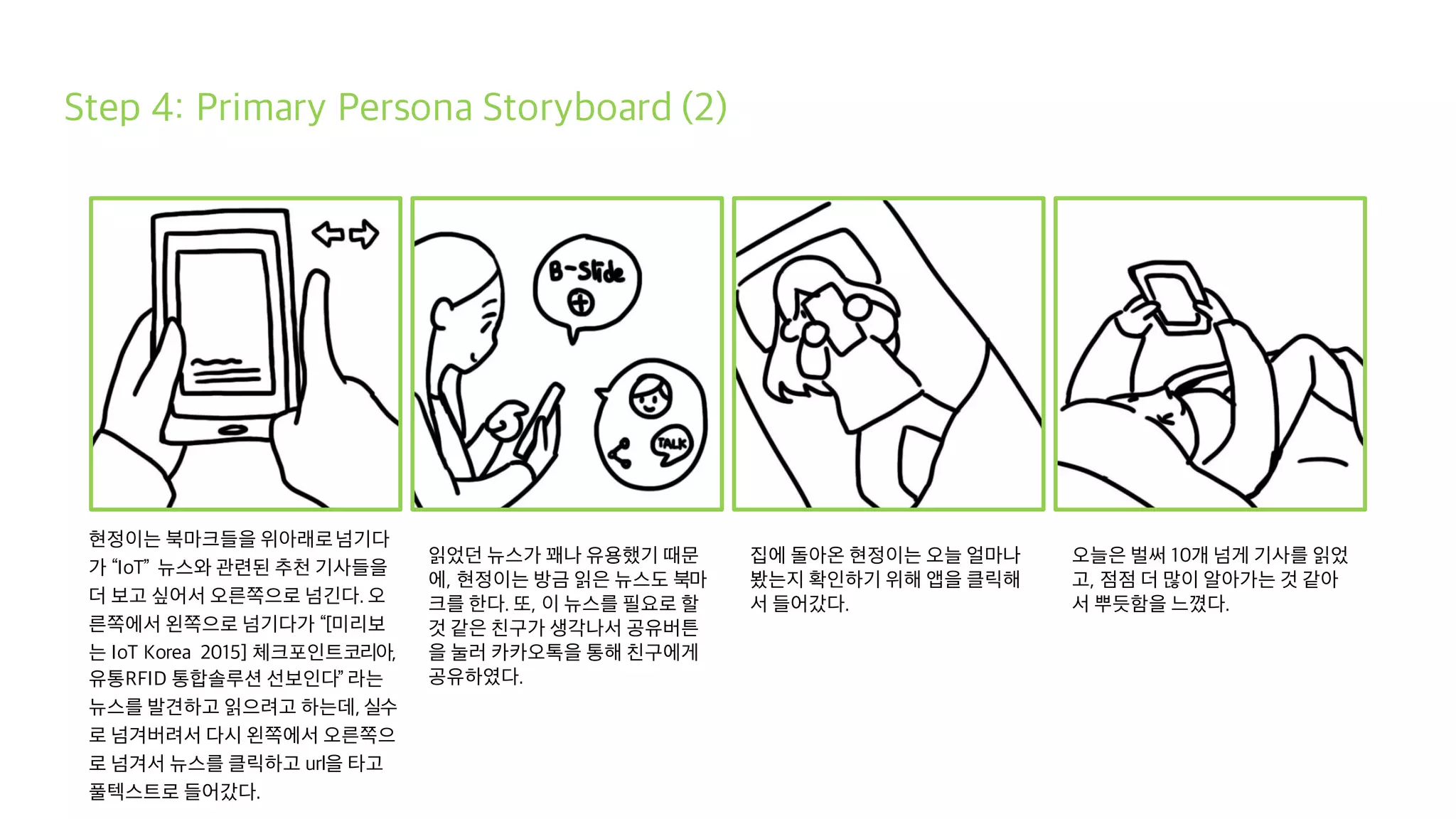 Step 4: Primary Persona Storyboard (2)
현정이는 북마크들을 위아래로넘기다
가 “IoT” 뉴스와 관련된 추천 기사들을
더 보고 싶어서 오른쪽으로 넘긴다. 오
른쪽에서 왼쪽으로 넘기다가 “[미리보
는 IoT Korea 2015] 체크포인트코리아,
유통RFID 통합솔루션 선보인다” 라는
뉴스를 발견하고 읽으려고 하는데, 실수
로 넘겨버려서 다시 왼쪽에서 오른쪽으
로 넘겨서 뉴스를 클릭하고 url을 타고
풀텍스트로 들어갔다.
읽었던 뉴스가 꽤나 유용했기 때문
에, 현정이는 방금 읽은 뉴스도 북마
크를 한다. 또, 이 뉴스를 필요로 할
것 같은 친구가 생각나서 공유버튼
을 눌러 카카오톡을 통해 친구에게
공유하였다.
집에 돌아온 현정이는 오늘 얼마나
봤는지 확인하기 위해 앱을 클릭해
서 들어갔다.
오늘은 벌써 10개 넘게 기사를 읽었
고, 점점 더 많이 알아가는 것 같아
서 뿌듯함을 느꼈다.
 