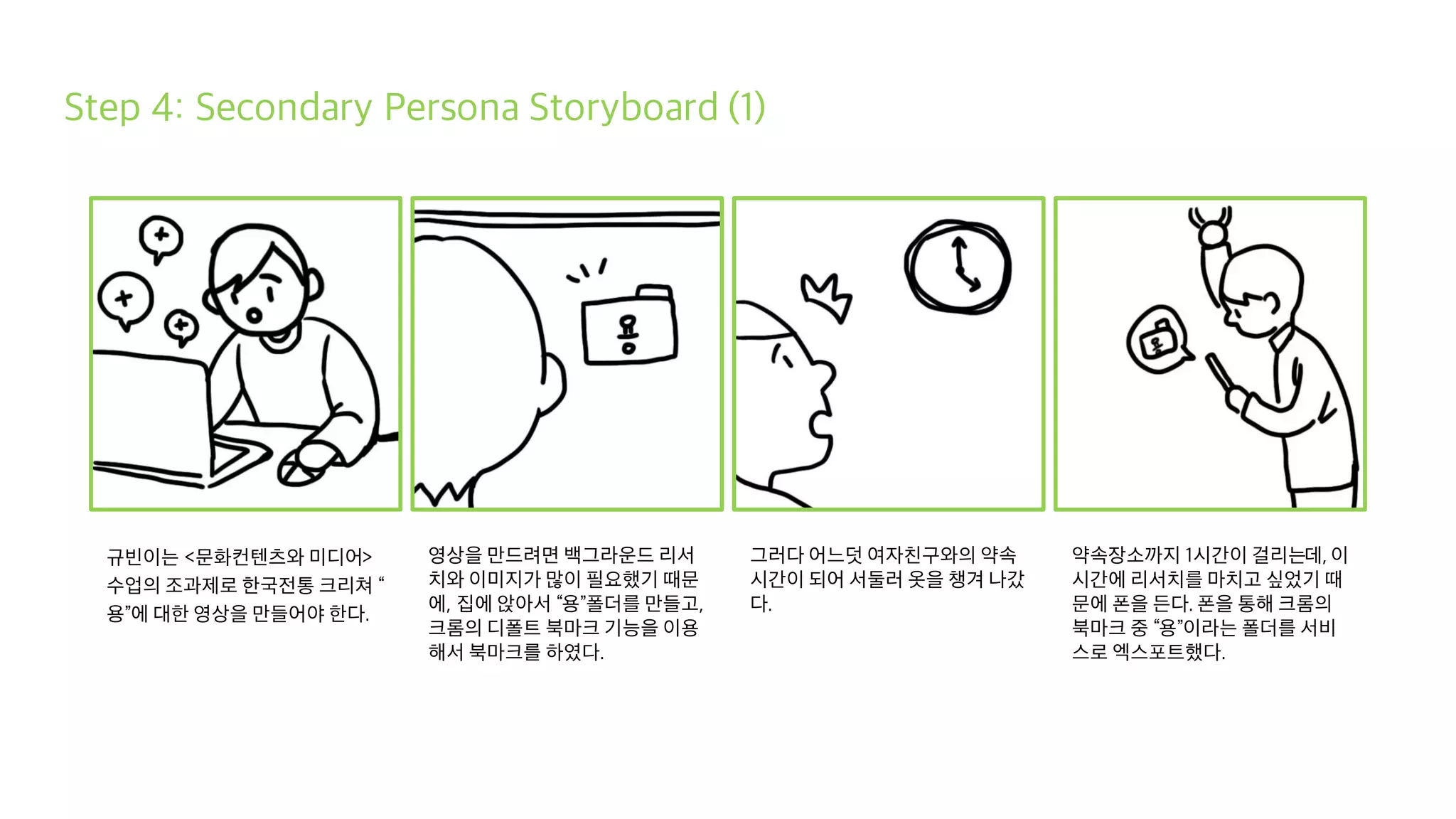 Step 4: Secondary Persona Storyboard (1)
규빈이는 <문화컨텐츠와 미디어>
수업의 조과제로 한국전통 크리쳐 “
용”에 대한 영상을 만들어야 한다.
영상을 만드려면 백그라운드 리서
치와 이미지가 많이 필요했기 때문
에, 집에 앉아서 “용”폴더를 만들고,
크롬의 디폴트 북마크 기능을 이용
해서 북마크를 하였다.
그러다 어느덧 여자친구와의 약속
시간이 되어 서둘러 옷을 챙겨 나갔
다.
약속장소까지 1시간이 걸리는데, 이
시간에 리서치를 마치고 싶었기 때
문에 폰을 든다. 폰을 통해 크롬의
북마크 중 “용”이라는 폴더를 서비
스로 엑스포트했다.
 