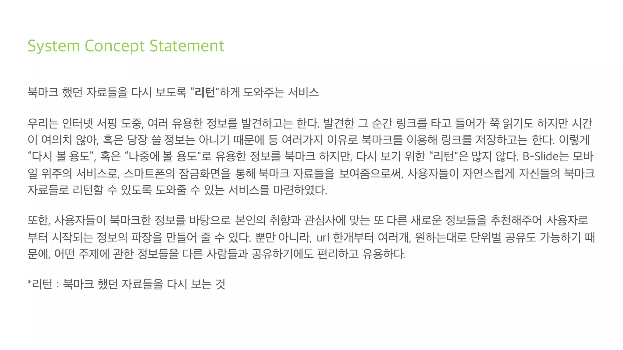 System Concept Statement
북마크 했던 자료들을 다시 보도록 “리턴"하게 도와주는 서비스
우리는 인터넷 서핑 도중, 여러 유용한 정보를 발견하고는 한다. 발견한 그 순간 링크를 타고 들어가 쭉 읽기도 하지만 시간
이 여의치 않아, 혹은 당장 쓸 정보는 아니기 때문에 등 여러가지 이유로 북마크를 이용해 링크를 저장하고는 한다. 이렇게
“다시 볼 용도”, 혹은 “나중에 볼 용도"로 유용한 정보를 북마크 하지만, 다시 보기 위한 “리턴"은 많지 않다. B-Slide는 모바
일 위주의 서비스로, 스마트폰의 잠금화면을 통해 북마크 자료들을 보여줌으로써, 사용자들이 자연스럽게 자신들의 북마크
자료들로 리턴할 수 있도록 도와줄 수 있는 서비스를 마련하였다.
또한, 사용자들이 북마크한 정보를 바탕으로 본인의 취향과 관심사에 맞는 또 다른 새로운 정보들을 추천해주어 사용자로
부터 시작되는 정보의 파장을 만들어 줄 수 있다. 뿐만 아니라, url 한개부터 여러개, 원하는대로 단위별 공유도 가능하기 때
문에, 어떤 주제에 관한 정보들을 다른 사람들과 공유하기에도 편리하고 유용하다.
*리턴 : 북마크 했던 자료들을 다시 보는 것
 