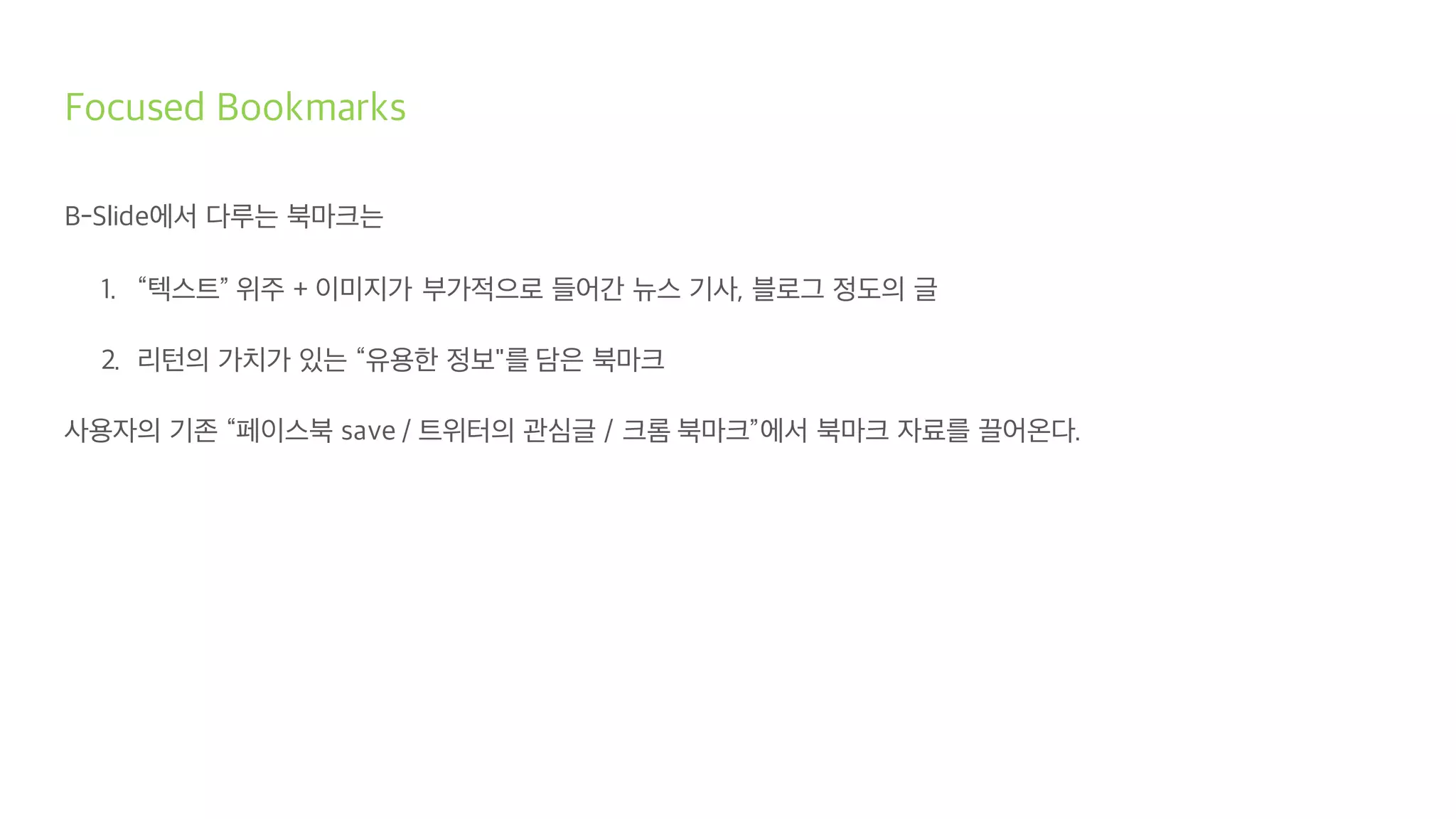 Focused Bookmarks
B-Slide에서 다루는 북마크는
1. “텍스트” 위주 + 이미지가 부가적으로 들어간 뉴스 기사, 블로그 정도의 글
2. 리턴의 가치가 있는 “유용한 정보"를 담은 북마크
사용자의 기존 “페이스북 save / 트위터의 관심글 / 크롬 북마크”에서 북마크 자료를 끌어온다.
 
