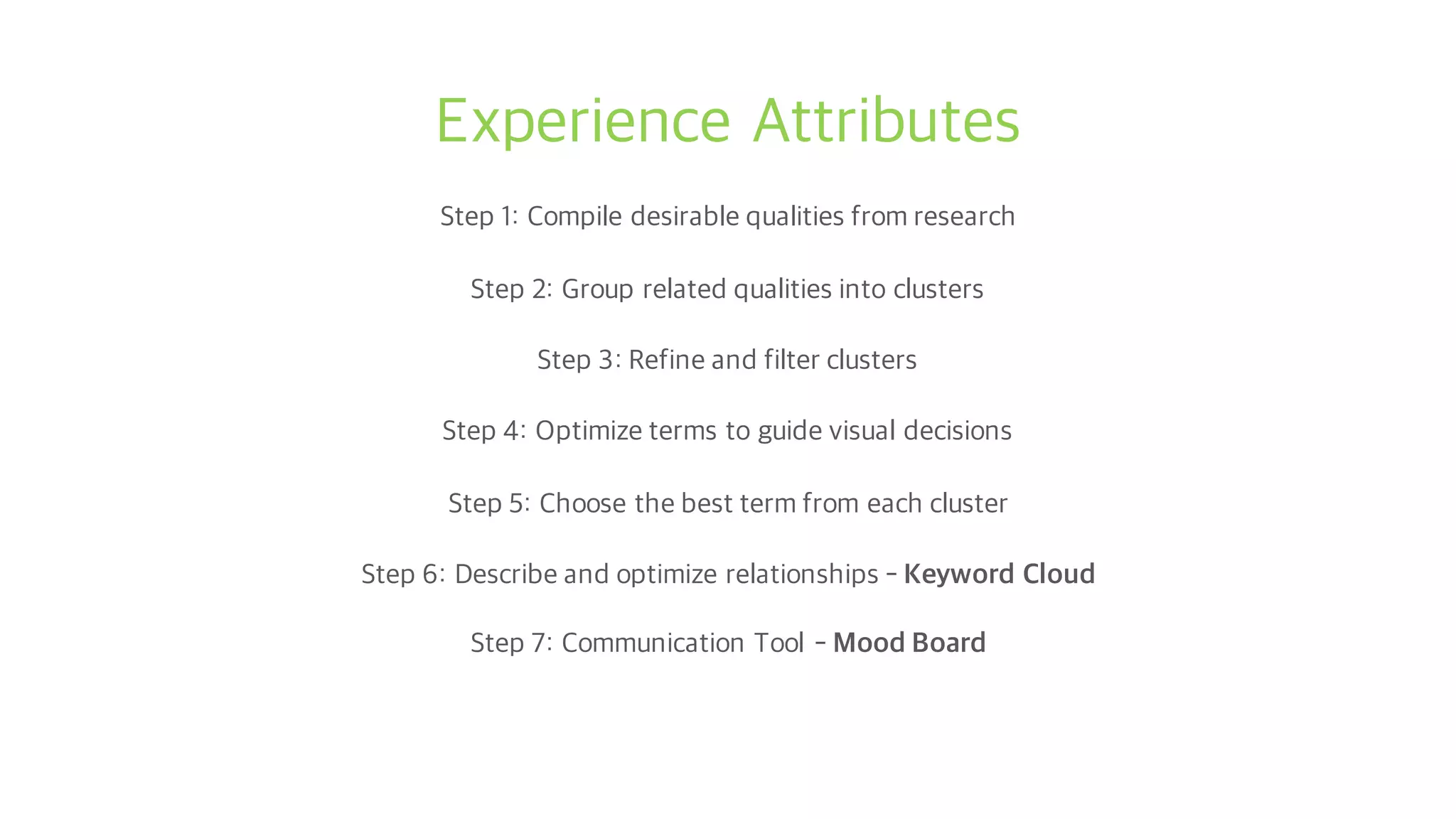 Experience Attributes
Step 1: Compile desirable qualities from research
Step 2: Group related qualities into clusters
Step 3: Refine and filter clusters
Step 4: Optimize terms to guide visual decisions
Step 5: Choose the best term from each cluster
Step 6: Describe and optimize relationships - Keyword Cloud
Step 7: Communication Tool - Mood Board
 