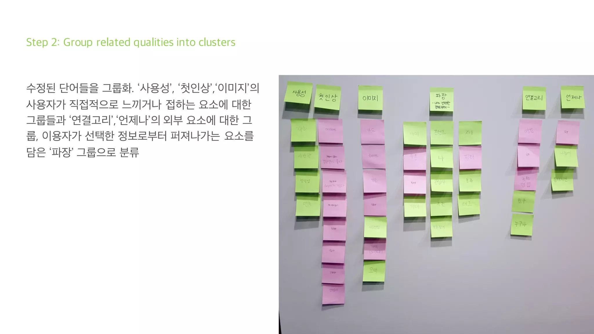 Step 2: Group related qualities into clusters
수정된 단어들을 그룹화. ‘사용성’, ‘첫인상’,‘이미지’의
사용자가 직접적으로 느끼거나 접하는 요소에 대한
그룹들과 ‘연결고리’,‘언제나’의 외부 요소에 대한 그
룹, 이용자가 선택한 정보로부터 퍼져나가는 요소를
담은 ‘파장’ 그룹으로 분류
 