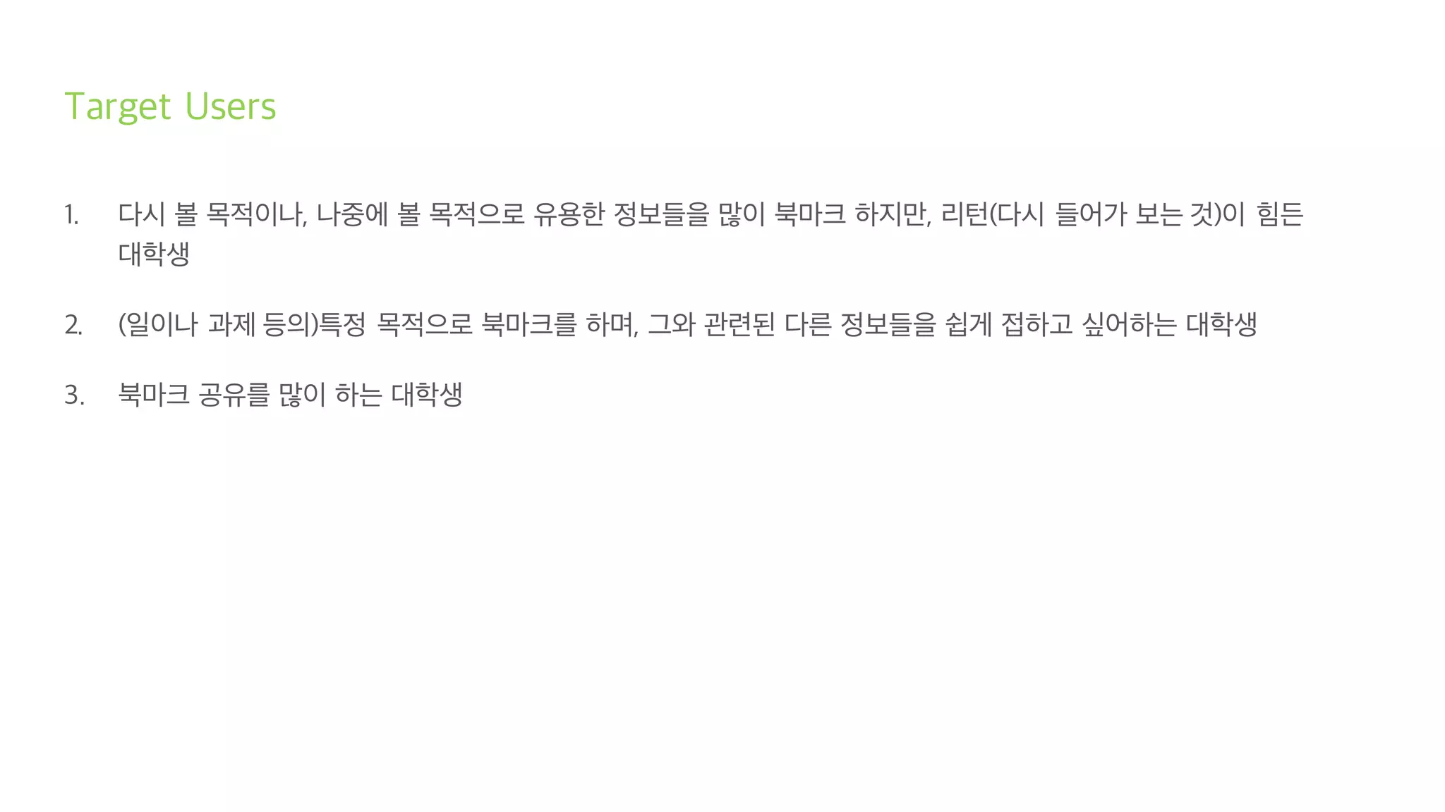 Target Users
1. 다시 볼 목적이나, 나중에 볼 목적으로 유용한 정보들을 많이 북마크 하지만, 리턴(다시 들어가 보는 것)이 힘든
대학생
2. (일이나 과제 등의)특정 목적으로 북마크를 하며, 그와 관련된 다른 정보들을 쉽게 접하고 싶어하는 대학생
3. 북마크 공유를 많이 하는 대학생
 