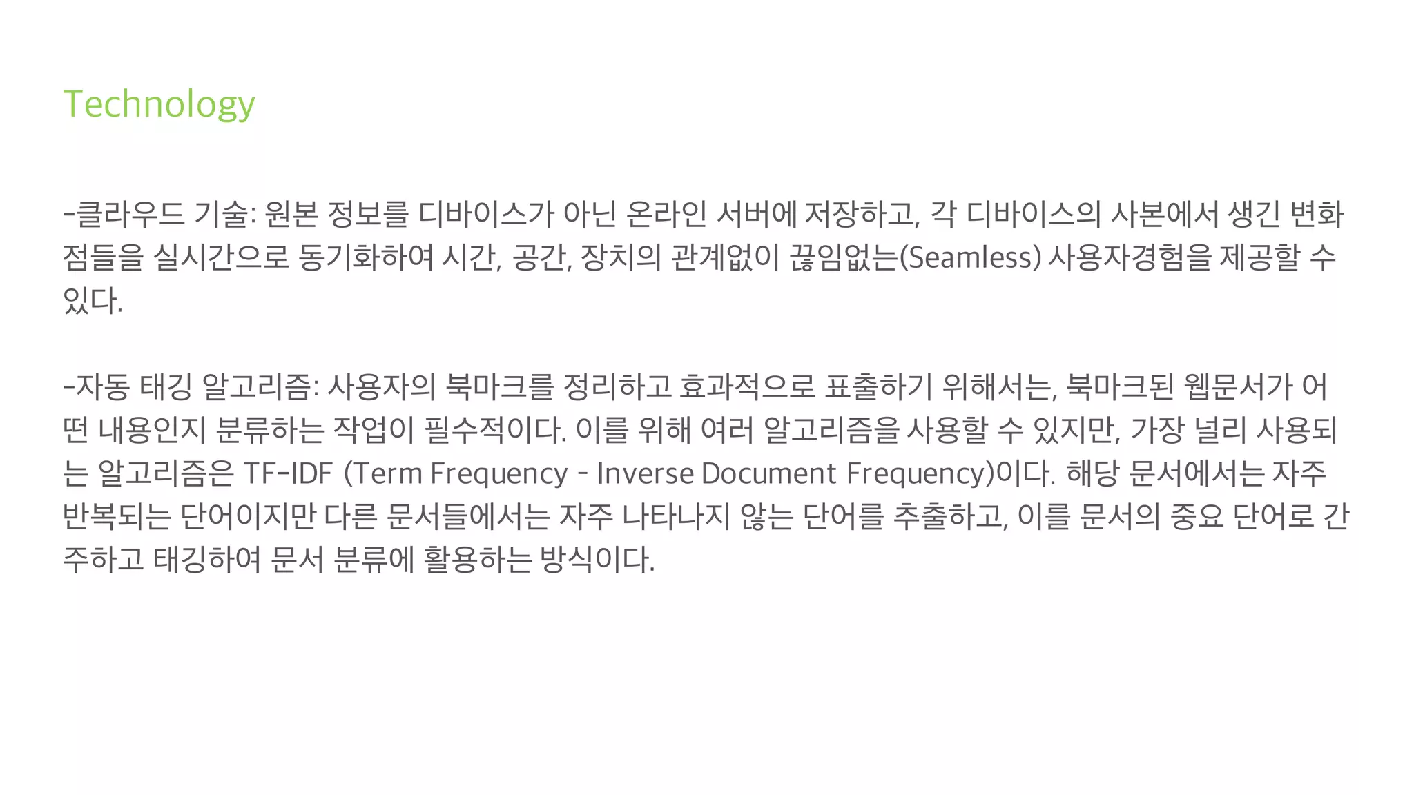 Technology
-클라우드 기술: 원본 정보를 디바이스가 아닌 온라인 서버에 저장하고, 각 디바이스의 사본에서 생긴 변화
점들을 실시간으로 동기화하여 시간, 공간, 장치의 관계없이 끊임없는(Seamless) 사용자경험을 제공할 수
있다.
-자동 태깅 알고리즘: 사용자의 북마크를 정리하고 효과적으로 표출하기 위해서는, 북마크된 웹문서가 어
떤 내용인지 분류하는 작업이 필수적이다. 이를 위해 여러 알고리즘을 사용할 수 있지만, 가장 널리 사용되
는 알고리즘은 TF-IDF (Term Frequency – Inverse Document Frequency)이다. 해당 문서에서는 자주
반복되는 단어이지만 다른 문서들에서는 자주 나타나지 않는 단어를 추출하고, 이를 문서의 중요 단어로 간
주하고 태깅하여 문서 분류에 활용하는 방식이다.
 
