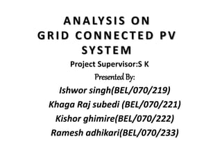 ANALYSIS ON
GRID CONNEC TED PV
SYSTEM
PresentedBy:
Ishwor singh(BEL/070/219)
Khaga Raj subedi (BEL/070/221)
Kishor ghimire(BEL/070/222)
Ramesh adhikari(BEL/070/233)
Project Supervisor:S K
 