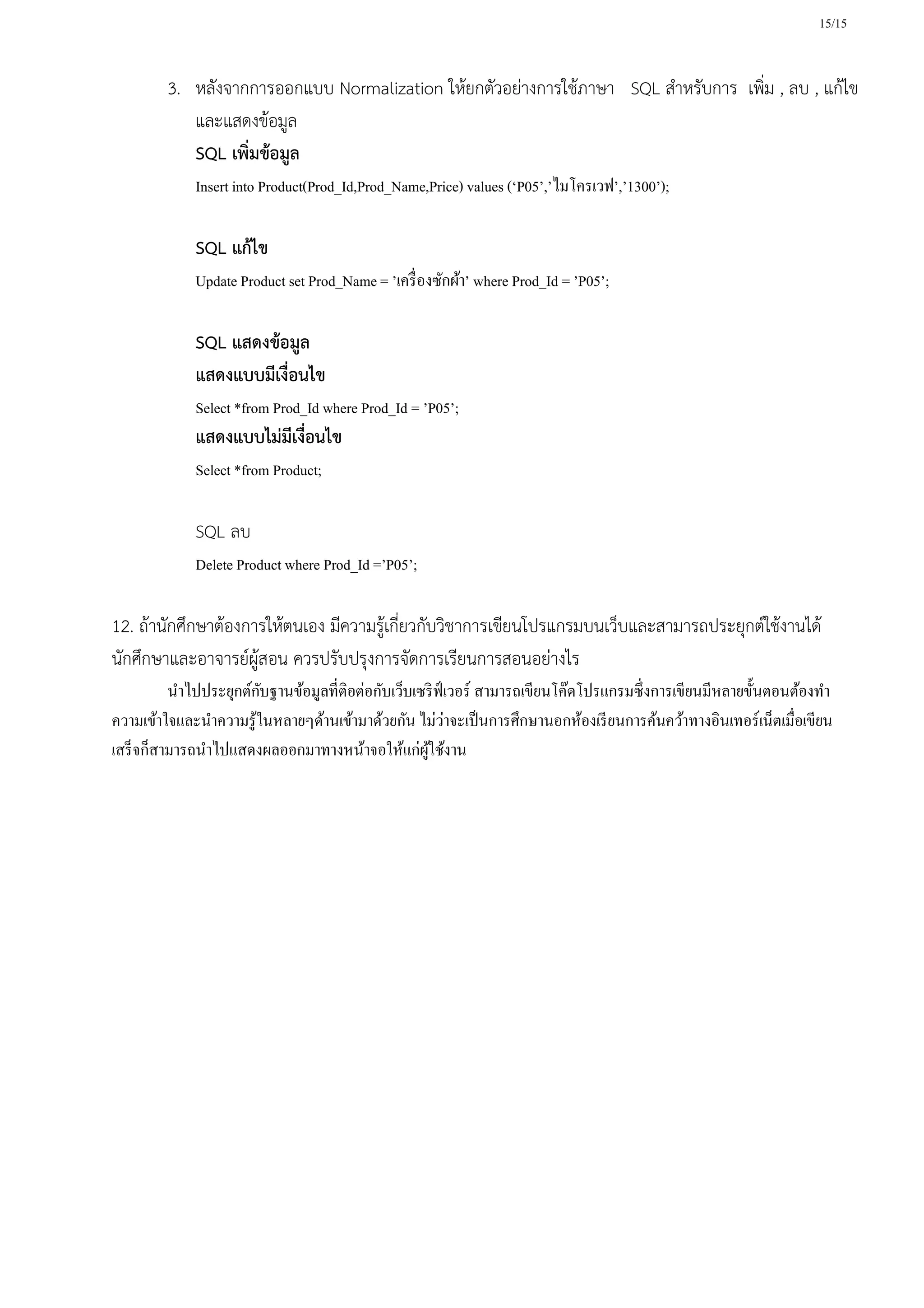 15/15
3. หลังจากการออกแบบ Normalization ให้ยกตัวอย่างการใช้ภาษา SQL สาหรับการ เพิ่ม , ลบ , แก้ไข
และแสดงข้อมูล
SQL เพิ่มข้อมูล
Insert into Product(Prod_Id,Prod_Name,Price) values (‘P05’,’ไมโครเวฟ’,’1300’);
SQL แก้ไข
Update Product set Prod_Name = ’เครื่องซักผ้า’ where Prod_Id = ’P05’;
SQL แสดงข้อมูล
แสดงแบบมีเงื่อนไข
Select *from Prod_Id where Prod_Id = ’P05’;
แสดงแบบไม่มีเงื่อนไข
Select *from Product;
SQL ลบ
Delete Product where Prod_Id =’P05’;
12. ถ้านักศึกษาต้องการให้ตนเอง มีความรู้เกี่ยวกับวิชาการเขียนโปรแกรมบนเว็บและสามารถประยุกต์ใช้งานได้
นักศึกษาและอาจารย์ผู้สอน ควรปรับปรุงการจัดการเรียนการสอนอย่างไร
นาไปประยุกต์กับฐานข้อมูลที่ติอต่อกับเว็บเซริฟ์เวอร์ สามารถเขียนโค๊ดโปรแกรมซึ่งการเขียนมีหลายขั้นตอนต้องทา
ความเข้าใจและนาความรู้ในหลายๆด้านเข้ามาด้วยกัน ไม่ว่าจะเป็นการศึกษานอกห้องเรียนการค้นคว้าทางอินเทอร์เน็ตเมื่อเขียน
เสร็จก็สามารถนาไปแสดงผลออกมาทางหน้าจอให้แก่ผู้ใช้งาน
 