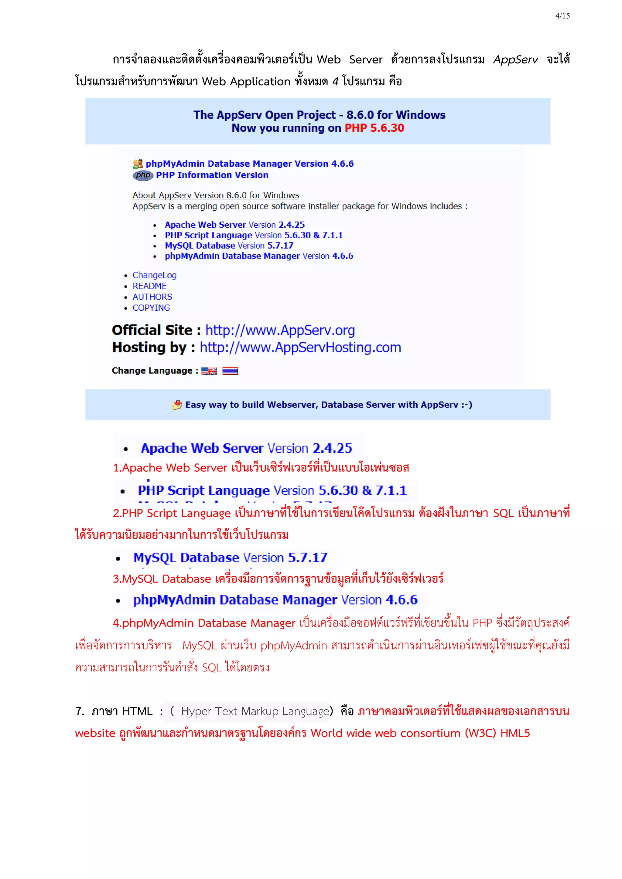 4/15
การจาลองและติดตั้งเครื่องคอมพิวเตอร์เป็น Web Server ด้วยการลงโปรแกรม AppServ จะได้
โปรแกรมสาหรับการพัฒนา Web Application ทั้งหมด 4 โปรแกรม คือ
1.Apache Web Server เป็นเว็บเซิร์ฟเวอร์ที่เป็นแบบโอเพ่นซอส
2.PHP Script Language เป็นภาษาที่ใช้ในการเขียนโค๊ดโปรแกรม ต้องฝังในภาษา SQL เป็นภาษาที่
ได้รับความนิยมอย่างมากในการใช้เว็บโปรแกรม
3.MySQL Database เครื่องมือการจัดการฐานข้อมูลที่เก็บไว้ยังเซิร์ฟเวอร์
4.phpMyAdmin Database Manager เป็นเครื่องมือซอฟต์แวร์ฟรีที่เขียนขึ้นใน PHP ซึ่งมีวัตถุประสงค์
เพื่อจัดการการบริหาร MySQL ผ่านเว็บ phpMyAdmin สามารถดาเนินการผ่านอินเทอร์เฟซผู้ใช้ขณะที่คุณยังมี
ความสามารถในการรันคาสั่ง SQL ได้โดยตรง
7. ภาษา HTML : ( Hyper Text Markup Language) คือ ภาษาคอมพิวเตอร์ที่ใช้แสดงผลของเอกสารบน
website ถูกพัฒนาและกาหนดมาตรฐานโดยองค์กร World wide web consortium (W3C) HML5
 