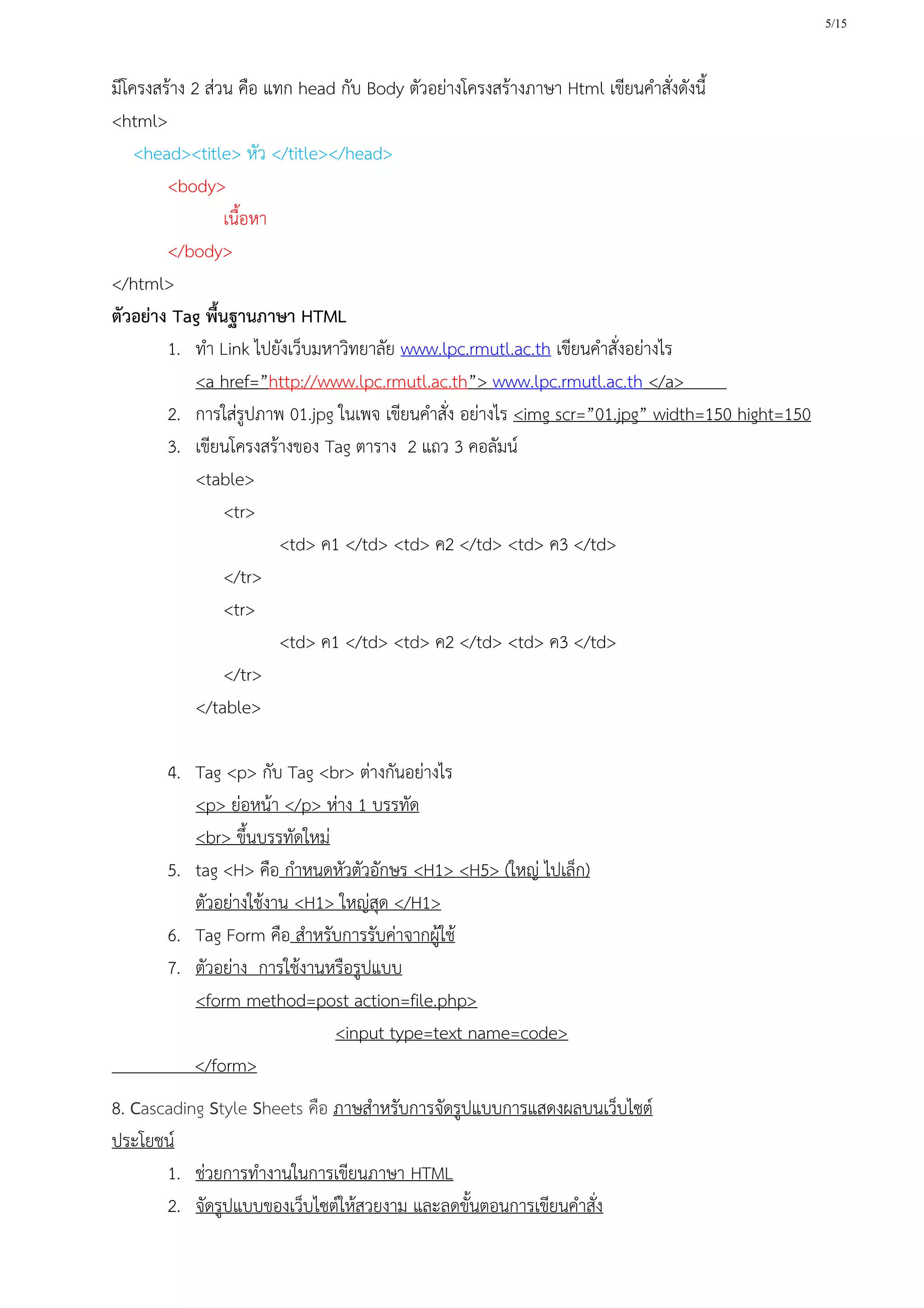 5/15
มีโครงสร้าง 2 ส่วน คือ แทก head กับ Body ตัวอย่างโครงสร้างภาษา Html เขียนคาสั่งดังนี้
<html>
<head><title> หัว </title></head>
<body>
เนื้อหา
</body>
</html>
ตัวอย่าง Tag พื้นฐานภาษา HTML
1. ทา Link ไปยังเว็บมหาวิทยาลัย www.lpc.rmutl.ac.th เขียนคาสั่งอย่างไร
<a href=”http://www.lpc.rmutl.ac.th”> www.lpc.rmutl.ac.th </a>
2. การใส่รูปภาพ 01.jpg ในเพจ เขียนคาสั่ง อย่างไร <img scr=”01.jpg” width=150 hight=150
3. เขียนโครงสร้างของ Tag ตาราง 2 แถว 3 คอลัมน์
<table>
<tr>
<td> ค1 </td> <td> ค2 </td> <td> ค3 </td>
</tr>
<tr>
<td> ค1 </td> <td> ค2 </td> <td> ค3 </td>
</tr>
</table>
4. Tag <p> กับ Tag <br> ต่างกันอย่างไร
<p> ย่อหน้า </p> ห่าง 1 บรรทัด
<br> ขึ้นบรรทัดใหม่
5. tag <H> คือ กาหนดหัวตัวอักษร <H1> <H5> (ใหญ่ ไปเล็ก)
ตัวอย่างใช้งาน <H1> ใหญ่สุด </H1>
6. Tag Form คือ สาหรับการรับค่าจากผู้ใช้
7. ตัวอย่าง การใช้งานหรือรูปแบบ
<form method=post action=file.php>
<input type=text name=code>
</form>
8. Cascading Style Sheets คือ ภาษสาหรับการจัดรูปแบบการแสดงผลบนเว็บไซต์
ประโยชน์
1. ช่วยการทางานในการเขียนภาษา HTML
2. จัดรูปแบบของเว็บไซต์ให้สวยงาม และลดขั้นตอนการเขียนคาสั่ง
 