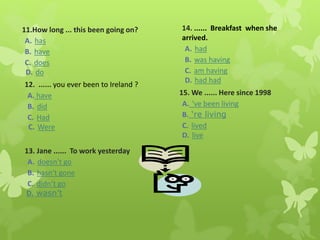 11.How long ... this been going on?
A. has
B. have
C. does
D. do
12. ...... you ever been to Ireland ?
A. have
B. did
C. Had
C. Were
13. Jane ...... To work yesterday
A. doesn’t go
B. hasn’t gone
C. didn’t go
D. wasn’t
14. ...... Breakfast when she
arrived.
A. had
B. was having
C. am having
D. had had
15. We ...... Here since 1998
A. ’ve been living
B. ‘re living
C. lived
D. live