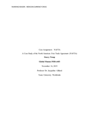 RUNNINGHEADER: MEXICAN CURRENCY CRISIS
Case Assignment: NAFTA
A Case Study of the North American Free Trade Agreement (NAFTA)
Stacey Troup
Global Finance/MBA-603
November 16, 2019
Professor Dr. Jacqueline Gilliard
Touro University Worldwide
 