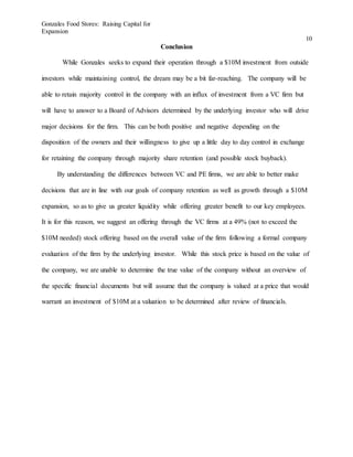 Gonzales Food Stores: Raising Capital for
Expansion
10
Conclusion
While Gonzales seeks to expand their operation through a $10M investment from outside
investors while maintaining control, the dream may be a bit far-reaching. The company will be
able to retain majority control in the company with an influx of investment from a VC firm but
will have to answer to a Board of Advisors determined by the underlying investor who will drive
major decisions for the firm. This can be both positive and negative depending on the
disposition of the owners and their willingness to give up a little day to day control in exchange
for retaining the company through majority share retention (and possible stock buyback).
By understanding the differences between VC and PE firms, we are able to better make
decisions that are in line with our goals of company retention as well as growth through a $10M
expansion, so as to give us greater liquidity while offering greater benefit to our key employees.
It is for this reason, we suggest an offering through the VC firms at a 49% (not to exceed the
$10M needed) stock offering based on the overall value of the firm following a formal company
evaluation of the firm by the underlying investor. While this stock price is based on the value of
the company, we are unable to determine the true value of the company without an overview of
the specific financial documents but will assume that the company is valued at a price that would
warrant an investment of $10M at a valuation to be determined after review of financials.
 