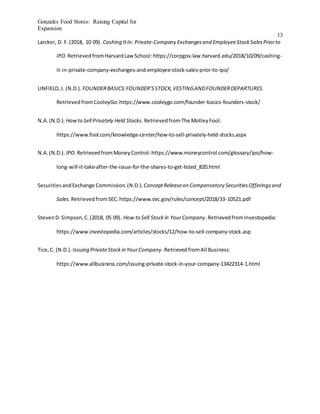 Gonzales Food Stores: Raising Capital for
Expansion
13
Larcker, D. F.(2018, 10 09). Cashing ItIn: Private-Company Exchangesand EmployeeStockSalesPriorto
IPO. RetrievedfromHarvardLawSchool:https://corpgov.law.harvard.edu/2018/10/09/cashing-
it-in-private-company-exchanges-and-employee-stock-sales-prior-to-ipo/
LINFIELD,J. (N.D.). FOUNDERBASICS:FOUNDER’SSTOCK,VESTINGANDFOUNDERDEPARTURES.
RetrievedfromCooleyGo:https://www.cooleygo.com/founder-basics-founders-stock/
N.A.(N.D.). Howto Sell Privately Held Stocks.RetrievedfromThe MotleyFool:
https://www.fool.com/knowledge-center/how-to-sell-privately-held-stocks.aspx
N.A.(N.D.). IPO. RetrievedfromMoneyControl:https://www.moneycontrol.com/glossary/ipo/how-
long-will-it-take-after-the-issue-for-the-shares-to-get-listed_820.html
SecuritiesandExchange Commission.(N.D.). ConceptReleaseon Compensatory SecuritiesOfferingsand
Sales. RetrievedfromSEC:https://www.sec.gov/rules/concept/2018/33-10521.pdf
StevenD.Simpson,C.(2018, 05 09). How to Sell Stockin YourCompany.RetrievedfromInvestopedia:
https://www.investopedia.com/articles/stocks/12/how-to-sell-company-stock.asp
Tice,C. (N.D.). Issuing PrivateStockin YourCompany.RetrievedfromAll Business:
https://www.allbusiness.com/issuing-private-stock-in-your-company-13422314-1.html
 