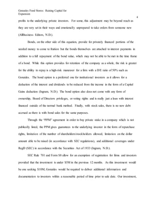 Gonzales Food Stores: Raising Capital for
Expansion
4
profits to the underlying private investors. For some, this adjustment may be beyond reach as
they are very set in their ways and emotionally unprepared to take orders from someone new
(AllBusiness Editors, N.D.).
Bonds, on the other side of this equation, provide for privately financed portions of the
needed money to come to fruition but the bonds themselves are attached to interest payments in
addition to a full repayment of the bond value, which may not be able to be met in the time frame
of a bond. While this option provides for retention of the company as a whole, the risk is greater
for the ability to repay is a high-risk maneuver for a firm with a D/E ratio of 50% such as
Gonzales. The bond option is a preferred one for institutional investors as it allows for a
deduction of the interest and dividends to be reduced from the income in the form of a Capital
Gains deduction (Ingram, N.D.). The bond option also does not come with any form of
ownership, Board of Directors privileges, or voting rights and is really just a loan with interest
financed outside of the normal bank method. Finally, with stock sales, there is no new debt
accrued as there is with bond sales for the same purposes.
Through the “PPM” agreement in order to buy private stake in a company which is not
publically listed, the PPM gives guarantees to the underlying investor in the form of repurchase
rights, limitation of the number of shareholders/stockholders allowed, limitation on the dollar
amount able to be raised (in accordance with SEC regulations), and additional coverages under
RegD (SEC) in accordance with the Securities Act of 1933 (Ingram, N.D.).
SEC Rule 701 and Form S8 allow for an exemption of registration for firms and investors
provided that the investment is under $5M in the previous 12 months. As this investment would
be one seeking $10M, Gonzales would be required to deliver additional information and
documentation to investors within a reasonable period of time prior to sale date. Our investment,
 