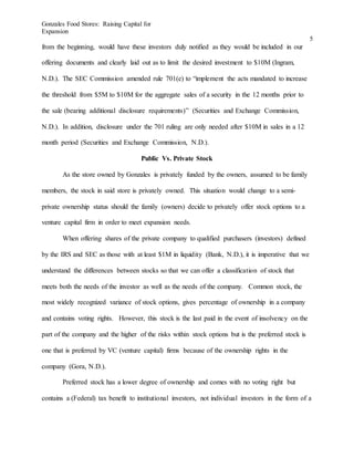 Gonzales Food Stores: Raising Capital for
Expansion
5
from the beginning, would have these investors duly notified as they would be included in our
offering documents and clearly laid out as to limit the desired investment to $10M (Ingram,
N.D.). The SEC Commission amended rule 701(e) to “implement the acts mandated to increase
the threshold from $5M to $10M for the aggregate sales of a security in the 12 months prior to
the sale (bearing additional disclosure requirements)” (Securities and Exchange Commission,
N.D.). In addition, disclosure under the 701 ruling are only needed after $10M in sales in a 12
month period (Securities and Exchange Commission, N.D.).
Public Vs. Private Stock
As the store owned by Gonzales is privately funded by the owners, assumed to be family
members, the stock in said store is privately owned. This situation would change to a semi-
private ownership status should the family (owners) decide to privately offer stock options to a
venture capital firm in order to meet expansion needs.
When offering shares of the private company to qualified purchasers (investors) defined
by the IRS and SEC as those with at least $1M in liquidity (Bank, N.D.), it is imperative that we
understand the differences between stocks so that we can offer a classification of stock that
meets both the needs of the investor as well as the needs of the company. Common stock, the
most widely recognized variance of stock options, gives percentage of ownership in a company
and contains voting rights. However, this stock is the last paid in the event of insolvency on the
part of the company and the higher of the risks within stock options but is the preferred stock is
one that is preferred by VC (venture capital) firms because of the ownership rights in the
company (Gora, N.D.).
Preferred stock has a lower degree of ownership and comes with no voting right but
contains a (Federal) tax benefit to institutional investors, not individual investors in the form of a
 