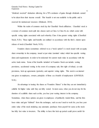 Gonzales Food Stores: Raising Capital for
Expansion
6
“dividend received” deduction allowing for a 70% exclusion of gains through dividends earned
to be taken from their income overall. This benefit is not one available to the public and is
reserved for institutional investors (Drinkard, 2018).
Within the realm of common stock lay the Classified Stock affiliation. Classified stock is
a version of common stock split into classes such as Class A, Class B, etc. which come with
specific voting rights associated with each whereby Class A has greater voting rights (Classified
Stock, N.D.). These rights and benefits are outlined in accordance with the firm’s charter upon
release of stock (Classified Stock, N.D.).
Founders shares (sometimes referred to as a “stock option”) is stock issued with an equity
share ownership in the company, issued at par value (nominal value) which has specific vesting
dates and requirements in order to be redeemed for current trade value in accordance with the
active trade status. Some of the benefits included in Founders Stock can include vesting
provisions, accelerated vesting in the event of a company sale, first right of refusal, co-sale
provisions, lock-up agreements (periods), and superior voting rights. This stock is an internal
one given to employees, owners, principles of firms as a benefit of employment (LINFIELD,
N.D.).
An advantage to issuing the shares as “Founders Shares” is that they are not immediately
callable for higher value until they are fully vested. In most cases, when you do not stay for the
duration of a callable share such as this, you lose your vesting interest in the company.
Sometimes, when these options are given to employees of publically traded firms, and the firm
loses value and gets “delisted” from the exchanges, such as one I used to work for, you lose your
entire value of the stock including any automatic purchases from payroll for same as the stock
has fully lost value to investors. The ability to have this lock-up period could prove useful for
 