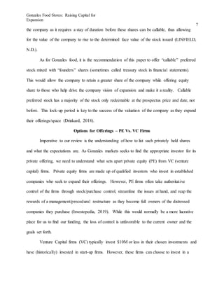 Gonzales Food Stores: Raising Capital for
Expansion
7
the company as it requires a stay of duration before these shares can be callable, thus allowing
for the value of the company to rise to the determined face value of the stock issued (LINFIELD,
N.D.).
As for Gonzales food, it is the recommendation of this paper to offer “callable” preferred
stock mixed with “founders” shares (sometimes called treasury stock in financial statements).
This would allow the company to retain a greater share of the company while offering equity
share to those who help drive the company vision of expansion and make it a reality. Callable
preferred stock has a majority of the stock only redeemable at the prospectus price and date, not
before. This lock-up period is key to the success of the valuation of the company as they expand
their offerings/space (Drinkard, 2018).
Options for Offerings – PE Vs. VC Firms
Imperative to our review is the understanding of how to list such privately held shares
and what the expectations are. As Gonzales markets seeks to find the appropriate investor for its
private offering, we need to understand what sets apart private equity (PE) from VC (venture
capital) firms. Private equity firms are made up of qualified investors who invest in established
companies who seek to expand their offerings. However, PE firms often take authoritative
control of the firms through stock/purchase control, streamline the issues at hand, and reap the
rewards of a management/procedural restructure as they become full owners of the distressed
companies they purchase (Investopedia, 2019). While this would normally be a more lucrative
place for us to find our funding, the loss of control is unfavorable to the current owner and the
goals set forth.
Venture Capital firms (VC) typically invest $10M or less in their chosen investments and
have (historically) invested in start-up firms. However, these firms can choose to invest in a
 