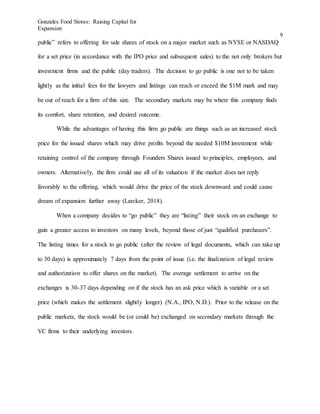 Gonzales Food Stores: Raising Capital for
Expansion
9
public” refers to offering for sale shares of stock on a major market such as NYSE or NASDAQ
for a set price (in accordance with the IPO price and subsequent sales) to the not only brokers but
investment firms and the public (day traders). The decision to go public is one not to be taken
lightly as the initial fees for the lawyers and listings can reach or exceed the $1M mark and may
be out of reach for a firm of this size. The secondary markets may be where this company finds
its comfort, share retention, and desired outcome.
While the advantages of having this firm go public are things such as an increased stock
price for the issued shares which may drive profits beyond the needed $10M investment while
retaining control of the company through Founders Shares issued to principles, employees, and
owners. Alternatively, the firm could use all of its valuation if the market does not reply
favorably to the offering, which would drive the price of the stock downward and could cause
dream of expansion further away (Larcker, 2018).
When a company decides to “go public” they are “listing” their stock on an exchange to
gain a greater access to investors on many levels, beyond those of just “qualified purchasers”.
The listing times for a stock to go public (after the review of legal documents, which can take up
to 30 days) is approximately 7 days from the point of issue (i.e. the finalization of legal review
and authorization to offer shares on the market). The average settlement to arrive on the
exchanges is 30-37 days depending on if the stock has an ask price which is variable or a set
price (which makes the settlement slightly longer) (N.A., IPO, N.D.). Prior to the release on the
public markets, the stock would be (or could be) exchanged on secondary markets through the
VC firms to their underlying investors.
 