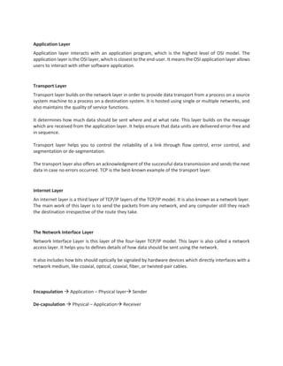 Application Layer
Application layer interacts with an application program, which is the highest level of OSI model. The
application layer is the OSI layer, which is closest to the end-user. It means the OSI application layer allows
users to interact with other software application.
Transport Layer
Transport layer builds on the network layer in order to provide data transport from a process on a source
system machine to a process on a destination system. It is hosted using single or multiple networks, and
also maintains the quality of service functions.
It determines how much data should be sent where and at what rate. This layer builds on the message
which are received from the application layer. It helps ensure that data units are delivered error-free and
in sequence.
Transport layer helps you to control the reliability of a link through flow control, error control, and
segmentation or de-segmentation.
The transport layer also offers an acknowledgment of the successful data transmission and sends the next
data in case no errors occurred. TCP is the best-known example of the transport layer.
Internet Layer
An internet layer is a third layer of TCP/IP layers of the TCP/IP model. It is also known as a network layer.
The main work of this layer is to send the packets from any network, and any computer still they reach
the destination irrespective of the route they take.
The Network Interface Layer
Network Interface Layer is this layer of the four-layer TCP/IP model. This layer is also called a network
access layer. It helps you to defines details of how data should be sent using the network.
It also includes how bits should optically be signaled by hardware devices which directly interfaces with a
network medium, like coaxial, optical, coaxial, fiber, or twisted-pair cables.
Encapsulation  Application – Physical layer Sender
De-capsulation  Physical – Application Receiver
 