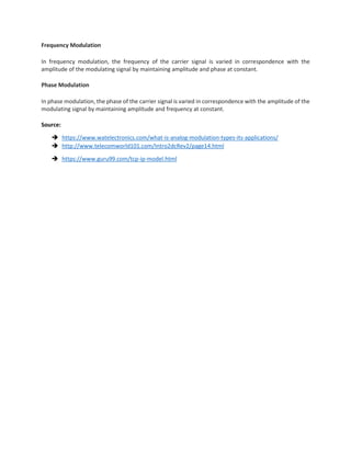 Frequency Modulation
In frequency modulation, the frequency of the carrier signal is varied in correspondence with the
amplitude of the modulating signal by maintaining amplitude and phase at constant.
Phase Modulation
In phase modulation, the phase of the carrier signal is varied in correspondence with the amplitude of the
modulating signal by maintaining amplitude and frequency at constant.
Source:
 https://www.watelectronics.com/what-is-analog-modulation-types-its-applications/
 http://www.telecomworld101.com/Intro2dcRev2/page14.html
 https://www.guru99.com/tcp-ip-model.html
 