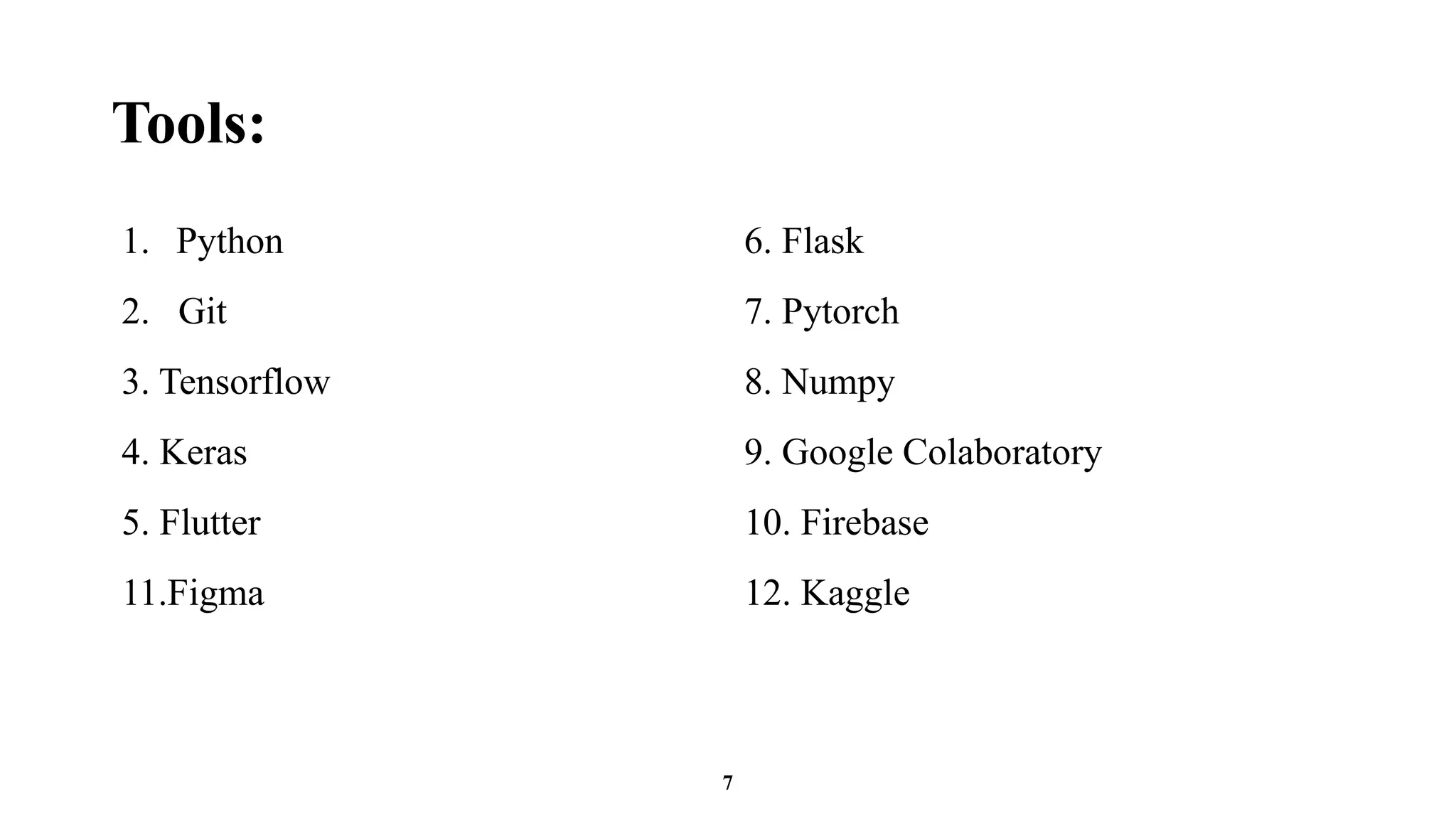 Tools:
7
1. Python
2. Git
3. Tensorflow
4. Keras
5. Flutter
11.Figma
6. Flask
7. Pytorch
8. Numpy
9. Google Colaboratory
10. Firebase
12. Kaggle
 