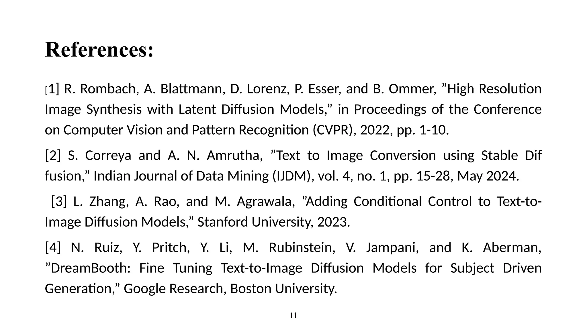 References:
[1] R. Rombach, A. Blattmann, D. Lorenz, P. Esser, and B. Ommer, ”High Resolution
Image Synthesis with Latent Diffusion Models,” in Proceedings of the Conference
on Computer Vision and Pattern Recognition (CVPR), 2022, pp. 1-10.
[2] S. Correya and A. N. Amrutha, ”Text to Image Conversion using Stable Dif
fusion,” Indian Journal of Data Mining (IJDM), vol. 4, no. 1, pp. 15-28, May 2024.
[3] L. Zhang, A. Rao, and M. Agrawala, ”Adding Conditional Control to Text-to-
Image Diffusion Models,” Stanford University, 2023.
[4] N. Ruiz, Y. Pritch, Y. Li, M. Rubinstein, V. Jampani, and K. Aberman,
”DreamBooth: Fine Tuning Text-to-Image Diffusion Models for Subject Driven
Generation,” Google Research, Boston University.
11
 