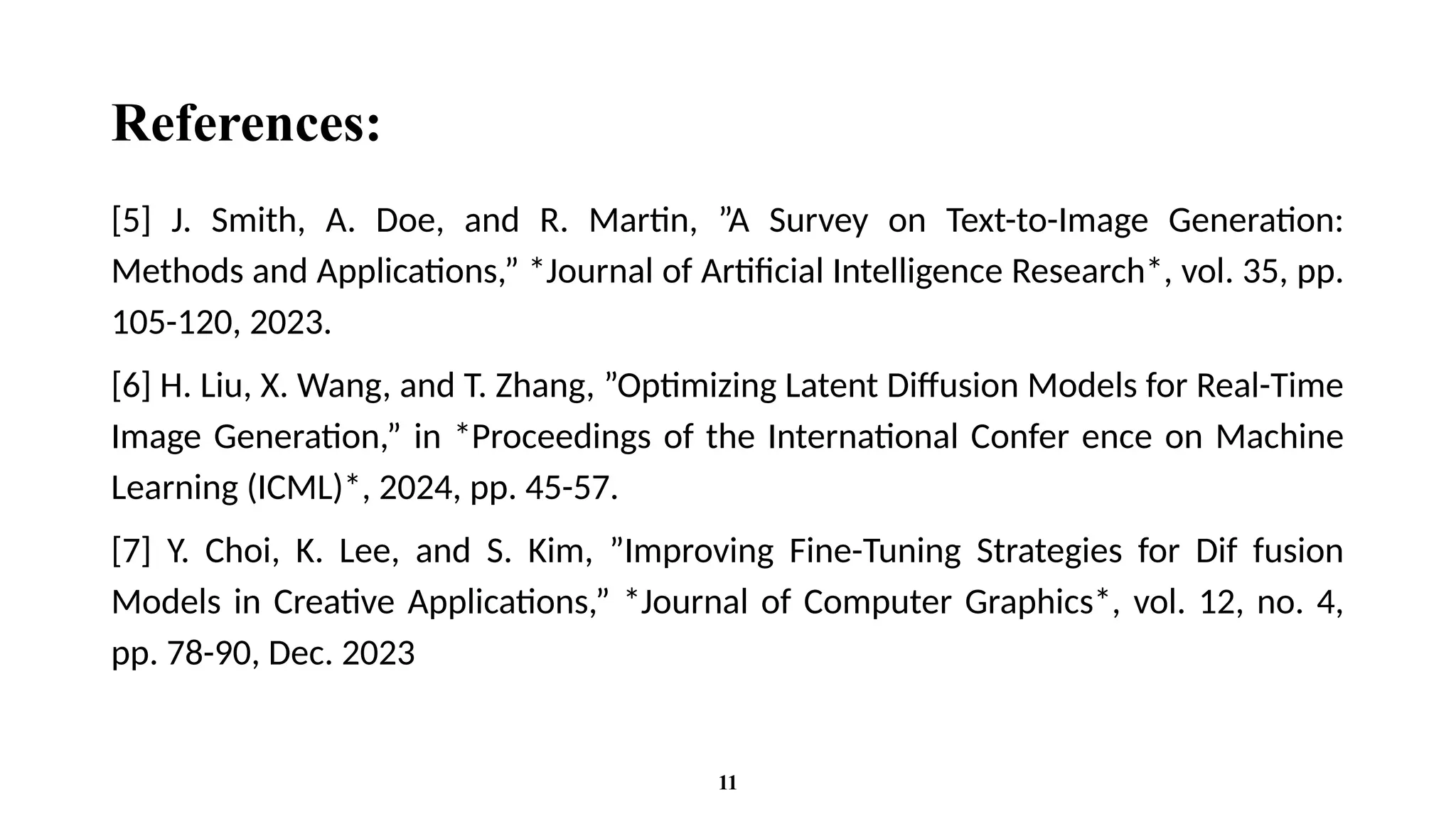References:
[5] J. Smith, A. Doe, and R. Martin, ”A Survey on Text-to-Image Generation:
Methods and Applications,” *Journal of Artificial Intelligence Research*, vol. 35, pp.
105-120, 2023.
[6] H. Liu, X. Wang, and T. Zhang, ”Optimizing Latent Diffusion Models for Real-Time
Image Generation,” in *Proceedings of the International Confer ence on Machine
Learning (ICML)*, 2024, pp. 45-57.
[7] Y. Choi, K. Lee, and S. Kim, ”Improving Fine-Tuning Strategies for Dif fusion
Models in Creative Applications,” *Journal of Computer Graphics*, vol. 12, no. 4,
pp. 78-90, Dec. 2023
11
 