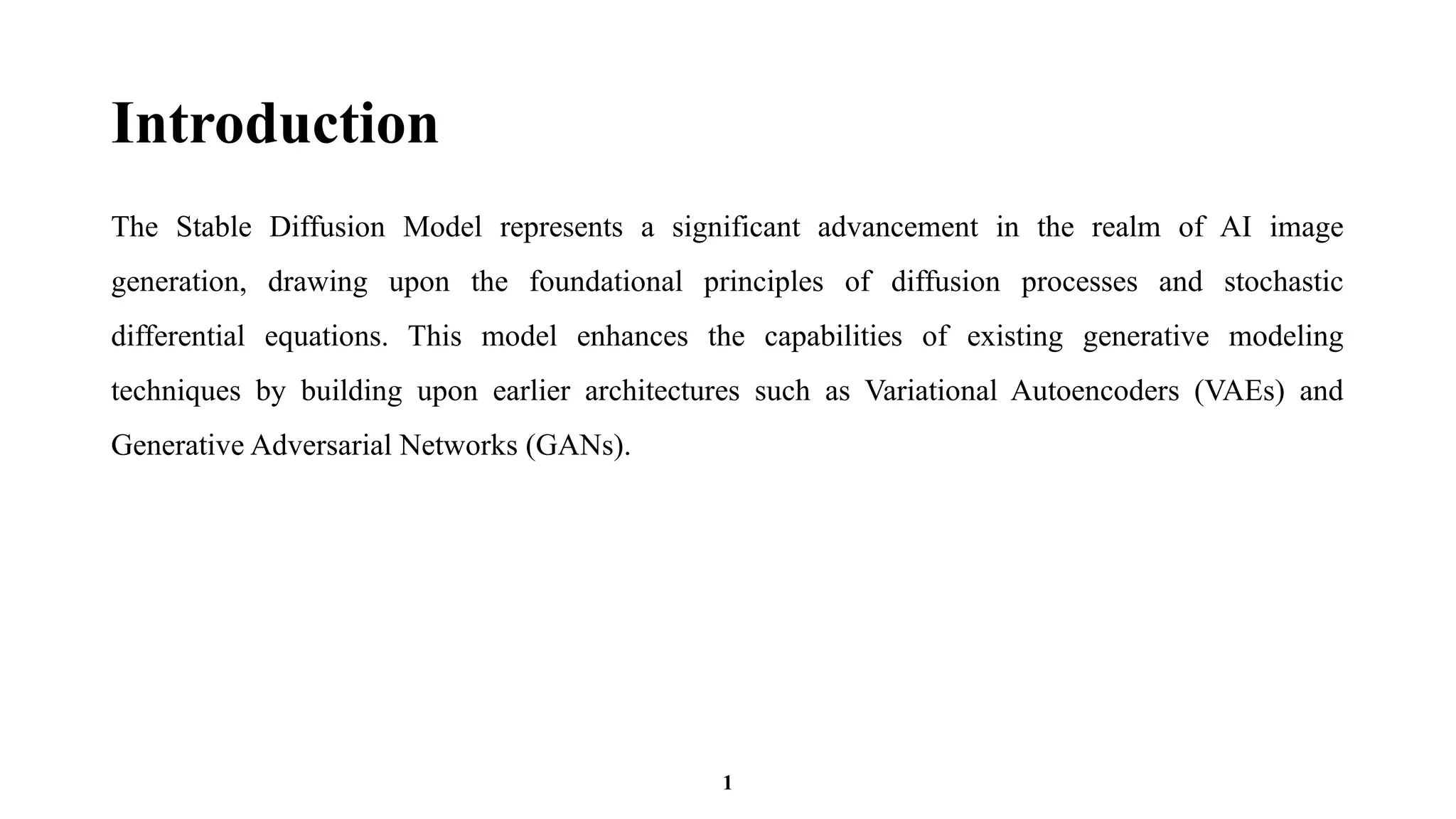 Introduction
The Stable Diffusion Model represents a significant advancement in the realm of AI image
generation, drawing upon the foundational principles of diffusion processes and stochastic
differential equations. This model enhances the capabilities of existing generative modeling
techniques by building upon earlier architectures such as Variational Autoencoders (VAEs) and
Generative Adversarial Networks (GANs).
1
 