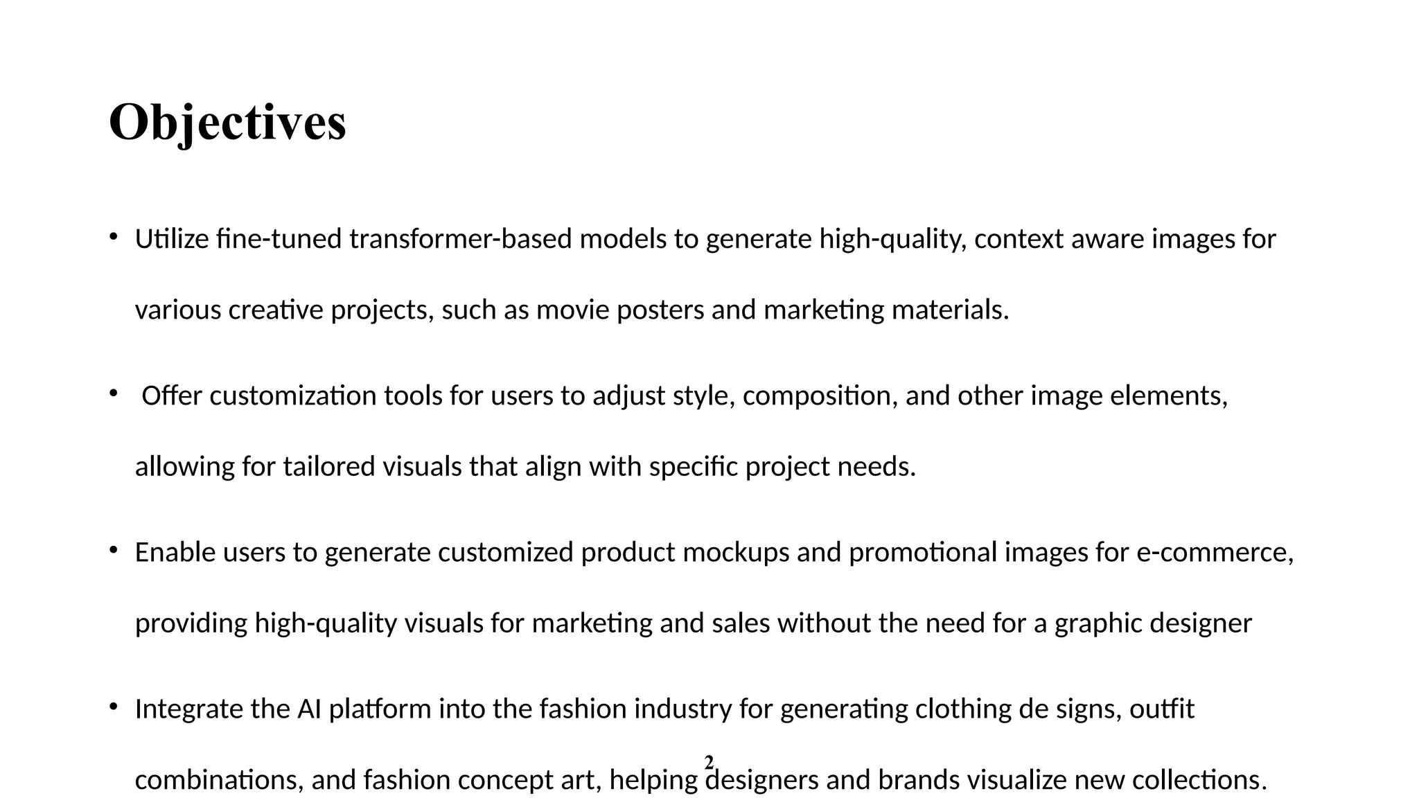 Objectives
• Utilize fine-tuned transformer-based models to generate high-quality, context aware images for
various creative projects, such as movie posters and marketing materials.
• Offer customization tools for users to adjust style, composition, and other image elements,
allowing for tailored visuals that align with specific project needs.
• Enable users to generate customized product mockups and promotional images for e-commerce,
providing high-quality visuals for marketing and sales without the need for a graphic designer
• Integrate the AI platform into the fashion industry for generating clothing de signs, outfit
combinations, and fashion concept art, helping designers and brands visualize new collections.
2
 