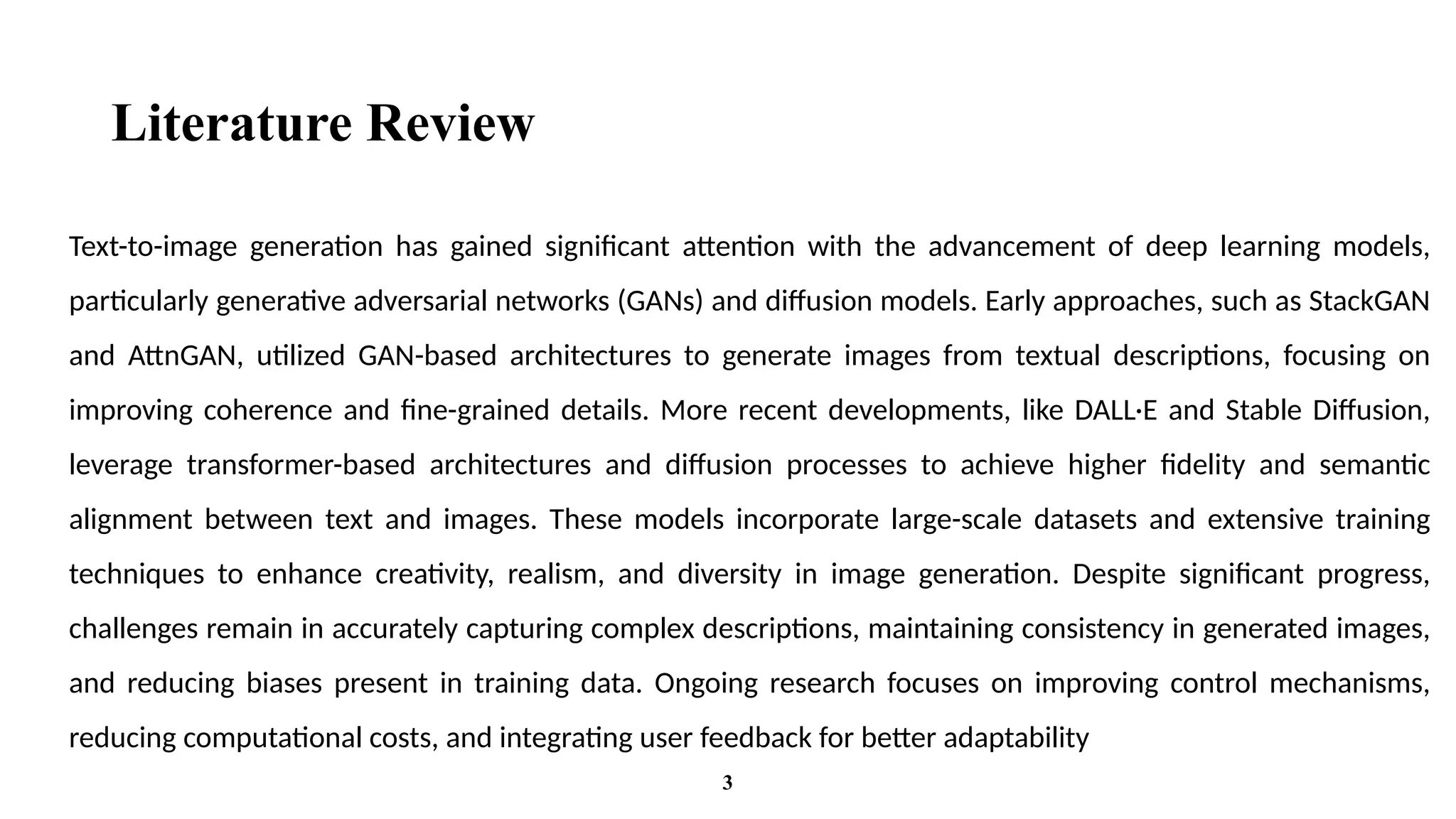 Literature Review
Text-to-image generation has gained significant attention with the advancement of deep learning models,
particularly generative adversarial networks (GANs) and diffusion models. Early approaches, such as StackGAN
and AttnGAN, utilized GAN-based architectures to generate images from textual descriptions, focusing on
improving coherence and fine-grained details. More recent developments, like DALL·E and Stable Diffusion,
leverage transformer-based architectures and diffusion processes to achieve higher fidelity and semantic
alignment between text and images. These models incorporate large-scale datasets and extensive training
techniques to enhance creativity, realism, and diversity in image generation. Despite significant progress,
challenges remain in accurately capturing complex descriptions, maintaining consistency in generated images,
and reducing biases present in training data. Ongoing research focuses on improving control mechanisms,
reducing computational costs, and integrating user feedback for better adaptability
3
 