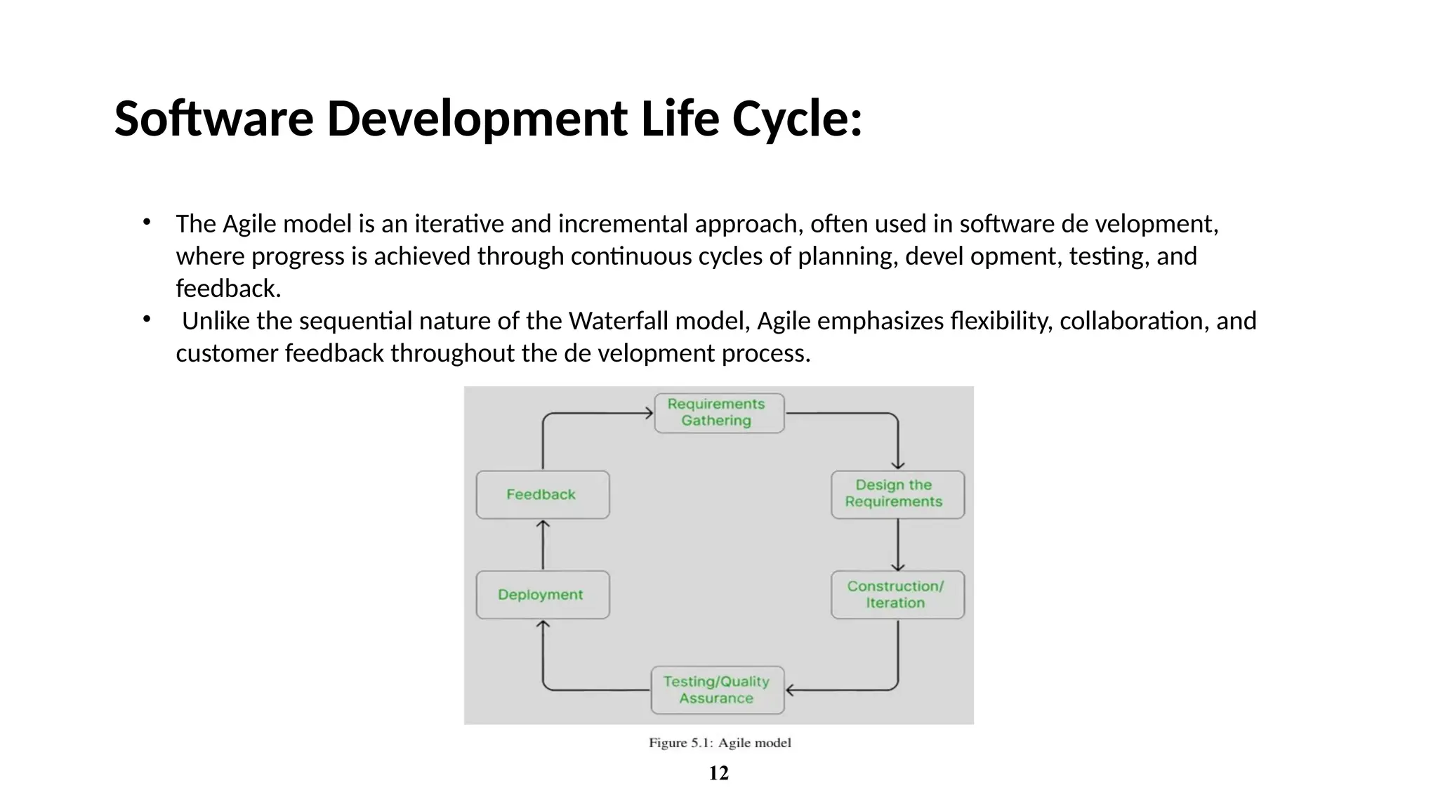 12
Software Development Life Cycle:
• The Agile model is an iterative and incremental approach, often used in software de velopment,
where progress is achieved through continuous cycles of planning, devel opment, testing, and
feedback.
• Unlike the sequential nature of the Waterfall model, Agile emphasizes flexibility, collaboration, and
customer feedback throughout the de velopment process.
 