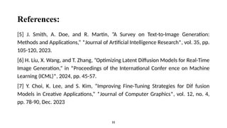 References:
[5] J. Smith, A. Doe, and R. Martin, ”A Survey on Text-to-Image Generation:
Methods and Applications,” *Journal of Artificial Intelligence Research*, vol. 35, pp.
105-120, 2023.
[6] H. Liu, X. Wang, and T. Zhang, ”Optimizing Latent Diffusion Models for Real-Time
Image Generation,” in *Proceedings of the International Confer ence on Machine
Learning (ICML)*, 2024, pp. 45-57.
[7] Y. Choi, K. Lee, and S. Kim, ”Improving Fine-Tuning Strategies for Dif fusion
Models in Creative Applications,” *Journal of Computer Graphics*, vol. 12, no. 4,
pp. 78-90, Dec. 2023
11
 