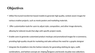 Objectives
• Utilize fine-tuned transformer-based models to generate high-quality, context aware images for
various creative projects, such as movie posters and marketing materials.
• Offer customization tools for users to adjust style, composition, and other image elements,
allowing for tailored visuals that align with specific project needs.
• Enable users to generate customized product mockups and promotional images for e-commerce,
providing high-quality visuals for marketing and sales without the need for a graphic designer
• Integrate the AI platform into the fashion industry for generating clothing de signs, outfit
combinations, and fashion concept art, helping designers and brands visualize new collections.
2
 