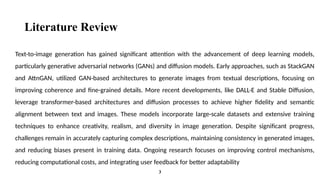 Literature Review
Text-to-image generation has gained significant attention with the advancement of deep learning models,
particularly generative adversarial networks (GANs) and diffusion models. Early approaches, such as StackGAN
and AttnGAN, utilized GAN-based architectures to generate images from textual descriptions, focusing on
improving coherence and fine-grained details. More recent developments, like DALL·E and Stable Diffusion,
leverage transformer-based architectures and diffusion processes to achieve higher fidelity and semantic
alignment between text and images. These models incorporate large-scale datasets and extensive training
techniques to enhance creativity, realism, and diversity in image generation. Despite significant progress,
challenges remain in accurately capturing complex descriptions, maintaining consistency in generated images,
and reducing biases present in training data. Ongoing research focuses on improving control mechanisms,
reducing computational costs, and integrating user feedback for better adaptability
3
 