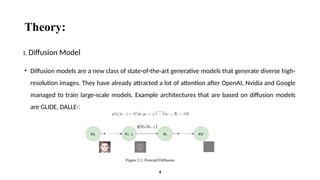 Theory:
• Diffusion models are a new class of state-of-the-art generative models that generate diverse high-
resolution images. They have already attracted a lot of attention after OpenAI, Nvidia and Google
managed to train large-scale models. Example architectures that are based on diffusion models
are GLIDE, DALLE-2, Imagen, and the full open source stable diffusion.
4
1. Diffusion Model
 