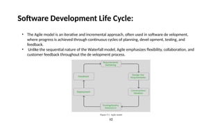 12
Software Development Life Cycle:
• The Agile model is an iterative and incremental approach, often used in software de velopment,
where progress is achieved through continuous cycles of planning, devel opment, testing, and
feedback.
• Unlike the sequential nature of the Waterfall model, Agile emphasizes flexibility, collaboration, and
customer feedback throughout the de velopment process.
 
